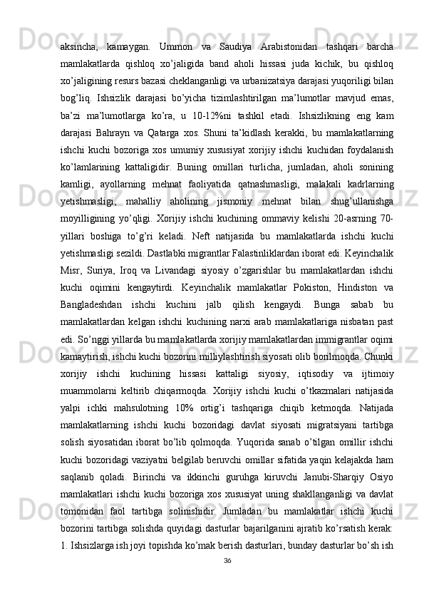 aksincha,   kamaygan.   Ummon   va   Saudiya   Arabistonidan   tashqari   barcha
mamlakatlarda   qishloq   xo’jaligida   band   aholi   hissasi   juda   kichik,   bu   qishloq
xo’jaligining resurs bazasi cheklanganligi va urbanizatsiya darajasi yuqoriligi bilan
bog’liq.   Ishsizlik   darajasi   bo’yicha   tizimlashtirilgan   ma’lumotlar   mavjud   emas,
ba’zi   ma’lumotlarga   ko’ra,   u   10-12%ni   tashkil   etadi.   Ishsizlikning   eng   kam
darajasi   Bahrayn   va   Qatarga   xos.   Shuni   ta’kidlash   kerakki,   bu   mamlakatlarning
ishchi   kuchi   bozoriga   xos   umumiy   xususiyat   xorijiy   ishchi   kuchidan   foydalanish
ko’lamlarining   kattaligidir.   Buning   omillari   turlicha,   jumladan,   aholi   sonining
kamligi,   ayollarning   mehnat   faoliyatida   qatnashmasligi,   malakali   kadrlarning
yetishmasligi,   mahalliy   aholining   jismoniy   mehnat   bilan   shug’ullanishga
moyilligining   yo’qligi.   Xorijiy   ishchi   kuchining   ommaviy   kelishi   20-asrning   70-
yillari   boshiga   to’g’ri   keladi.   Neft   natijasida   bu   mamlakatlarda   ishchi   kuchi
yetishmasligi sezildi. Dastlabki migrantlar Falastinliklardan iborat edi. Keyinchalik
Misr,   Suriya,   Iroq   va   Livandagi   siyosiy   o’zgarishlar   bu   mamlakatlardan   ishchi
kuchi   oqimini   kengaytirdi.   Keyinchalik   mamlakatlar   Pokiston,   Hindiston   va
Bangladeshdan   ishchi   kuchini   jalb   qilish   kengaydi.   Bunga   sabab   bu
mamlakatlardan   kelgan   ishchi   kuchining   narxi   arab   mamlakatlariga   nisbatan   past
edi. So’nggi yillarda bu mamlakatlarda xorijiy mamlakatlardan immigrantlar oqimi
kamaytirish, ishchi kuchi bozorini milliylashtirish siyosati olib borilmoqda. Chunki
xorijiy   ishchi   kuchining   hissasi   kattaligi   siyosiy,   iqtisodiy   va   ijtimoiy
muammolarni   keltirib   chiqarmoqda.   Xorijiy   ishchi   kuchi   o’tkazmalari   natijasida
yalpi   ichki   mahsulotning   10%   ortig’i   tashqariga   chiqib   ketmoqda.   Natijada
mamlakatlarning   ishchi   kuchi   bozoridagi   davlat   siyosati   migratsiyani   tartibga
solish   siyosatidan   iborat   bo’lib   qolmoqda.   Yuqorida   sanab   o’tilgan   omillir   ishchi
kuchi bozoridagi vaziyatni belgilab beruvchi omillar sifatida yaqin kelajakda ham
saqlanib   qoladi.   Birinchi   va   ikkinchi   guruhga   kiruvchi   Janubi-Sharqiy   Osiyo
mamlakatlari ishchi  kuchi bozoriga xos xususiyat  uning shakllanganligi va davlat
tomonidan   faol   tartibga   solinishidir.   Jumladan   bu   mamlakatlar   ishchi   kuchi
bozorini tartibga solishda quyidagi dasturlar bajarilganini ajratib ko’rsatish kerak:
1. Ishsizlarga ish joyi topishda ko’mak berish dasturlari, bunday dasturlar bo’sh ish
36 