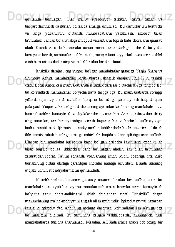 qo’llanila   boshlagan.   Ular   milliy   iqtisodiyot   tarkibini   qayta   tuzish   va
barqarorlashtirish dasturlari doirasida amalga oshiriladi. Bu dasturlar ish beruvchi
va   ishga   yollanuvchi   o’rtasida   munosabatlarni   yaxshilash,   axborot   bilan
ta’minlash, ishdan bo’shatishga muqobil variantlarni topish kabi choralarni qamrab
oladi.   Kichik   va   o’rta   korxonalar   uchun   mehnat   unumdorligini   oshirish   bo’yicha
tavsiyalar berish, seminarlar tashkil etish, menejerlarni tayyorlash kurslarini tashkil
etish ham ushbu dasturning yo’nalishlaridan biridan iborat.
Ishsizlik   darajasi   eng   yuqori   bo’lgan   mamlakatlar   qatoriga   Yaqin   Sharq   va
Shimoliy   Afrika   mamlakatlari   kirib,   ularda   ishsizlik   darajasi   12,2   %   ni   tashkil
etadi. Lotin Amerikasi mamlakatlarida ishsizlik darajasi o’rtacha 8%ga teng bo’lib,
bu ko’rsatkich  mamlakatlar  bo’yicha katta farqga ega. Bu  mamlakatlarda so’nggi
yillarda   iqtisodiy   o’sish   sur’atlari   barqaror   bo’lishiga   qaramay,   ish   haqi   darajasi
juda past. Yuqorida keltirilgan dasturlarning ayrimlaridan bizning mamlakatimizda
ham   ishsizlikni   kamaytirishda   foydalanishimiz   mumkin.   Ammo,   ishsizlikni   ilmiy
o’rganmasdan,   uni   kamaytirishga   urinish   bugungi   kunda   kechirib   bo’lmaydigan
hodisa hisoblanadi. Ijtimoiy-iqtisodiy omillar tahlili ishchi kuchi bozorini to’ldirish
ikki  asosiy   sabab  hisobiga  amalga  oshirilishi   haqida xulosa  qilishga  asos   bo’ladi.
Ulardan   biri   mamlakat   iqtisodida   band   bo’lgan   ortiqcha   ishchilarni   ozod   qilish
bilan   bog’liq   bo’lsa,   ikkinchisi   band   bo’lmagan   aholini   ish   bilan   ta’minlash
zaruratidan   iborat.   Ta’lim   sohasida   yoshlarning   ishchi   kuchi   bozoriga   erta   kirib
borishining   oldini   olishga   qaratilgan   choralar   amalga   oshiriladi.   Bunda   ularning
o’qishi uchun subsidiyalar tizimi qo’llaniladi.
Ishsizlik   mehnat   bozorining   asosiy   muammolaridan   biri   bo’lib,   biror   bir
mamlakat iqtisodiyoti bunday muammodan xoli emas. Ishsizlar sonini kamaytirish
bo’yicha   zarur   chora-tadbirlarni   ishlab   chiqishdan   avval   “ishsizlik”   degan
tushunchaning ma’no-mohiyatini anglab olish muhimdir. Iqtisodiy nuqtai nazardan
ishsizlik   iqtisodiy   faol   aholining   mehnat   daromadi   keltiradigan   ish   o’rniga   ega
bo’lmasligini   bildiradi.   Bu   tushuncha   xalqaro   tashkilotlarda,   shuningdek,   turli
mamlakatlarda turlicha sharhlanadi. Masalan, AQShda ishsiz shaxs  deb oxirgi bir
38 