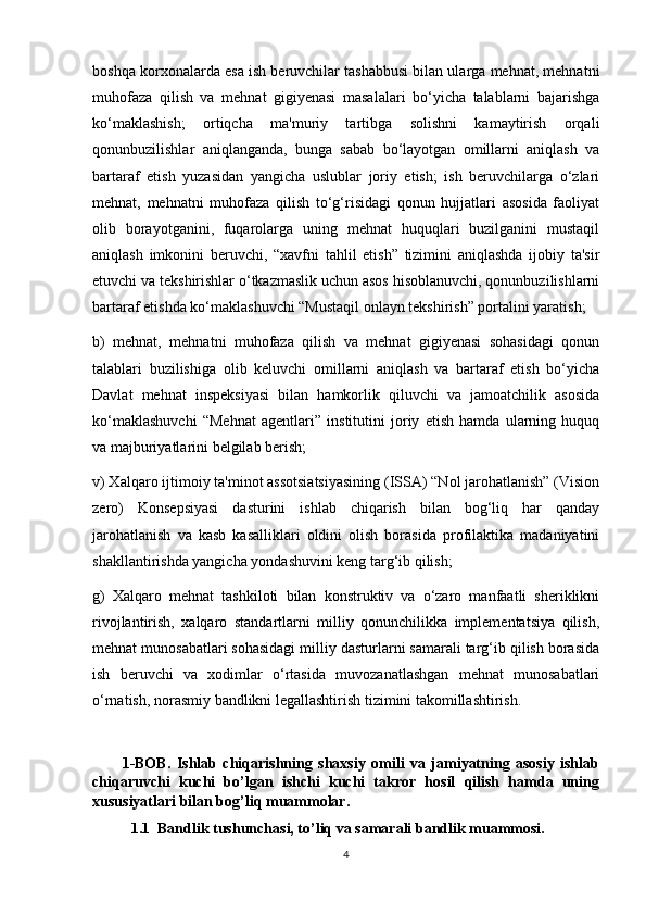 boshqa korxonalarda esa ish beruvchilar tashabbusi bilan ularga mehnat, mehnatni
muhofaza   qilish   va   mehnat   gigiyenasi   masalalari   bo‘yicha   talablarni   bajarishga
ko‘maklashish;   ortiqcha   ma'muriy   tartibga   solishni   kamaytirish   orqali
qonunbuzilishlar   aniqlanganda,   bunga   sabab   bo‘layotgan   omillarni   aniqlash   va
bartaraf   etish   yuzasidan   yangicha   uslublar   joriy   etish;   ish   beruvchilarga   o‘zlari
mehnat,   mehnatni   muhofaza   qilish   to‘g‘risidagi   qonun   hujjatlari   asosida   faoliyat
olib   borayotganini,   fuqarolarga   uning   mehnat   huquqlari   buzilganini   mustaqil
aniqlash   imkonini   beruvchi,   “xavfni   tahlil   etish”   tizimini   aniqlashda   ijobiy   ta'sir
etuvchi va tekshirishlar o‘tkazmaslik uchun asos hisoblanuvchi, qonunbuzilishlarni
bartaraf etishda ko‘maklashuvchi “Mustaqil onlayn tekshirish” portalini yaratish;
b)   mehnat,   mehnatni   muhofaza   qilish   va   mehnat   gigiyenasi   sohasidagi   qonun
talablari   buzilishiga   olib   keluvchi   omillarni   aniqlash   va   bartaraf   etish   bo‘yicha
Davlat   mehnat   inspeksiyasi   bilan   hamkorlik   qiluvchi   va   jamoatchilik   asosida
ko‘maklashuvchi   “Mehnat   agentlari”   institutini   joriy   etish   hamda   ularning   huquq
va majburiyatlarini belgilab berish;
v) Xalqaro ijtimoiy ta'minot assotsiatsiyasining (ISSA) “Nol jarohatlanish” (Vision
zero)   Konsepsiyasi   dasturini   ishlab   chiqarish   bilan   bog‘liq   har   qanday
jarohatlanish   va   kasb   kasalliklari   oldini   olish   borasida   profilaktika   madaniyatini
shakllantirishda yangicha yondashuvini keng targ‘ib qilish;
g)   Xalqaro   mehnat   tashkiloti   bilan   konstruktiv   va   o‘zaro   manfaatli   sheriklikni
rivojlantirish,   xalqaro   standartlarni   milliy   qonunchilikka   implementatsiya   qilish,
mehnat munosabatlari sohasidagi milliy dasturlarni samarali targ‘ib qilish borasida
ish   beruvchi   va   xodimlar   o‘rtasida   muvozanatlashgan   mehnat   munosabatlari
o‘rnatish, norasmiy bandlikni legallashtirish tizimini takomillashtirish.
          1-BOB.   Ishlab   chiqarishning   shaxsiy   omili   va   jamiyatning   asosiy   ishlab
chiqaruvchi   kuchi   bo’lgan   ishchi   kuchi   takror   hosil   qilish   hamda   uning
xususiyatlari bilan bog’liq muammolar.  
1.1  Bandlik tushunchasi, to’liq va samarali bandlik muammosi.
4 