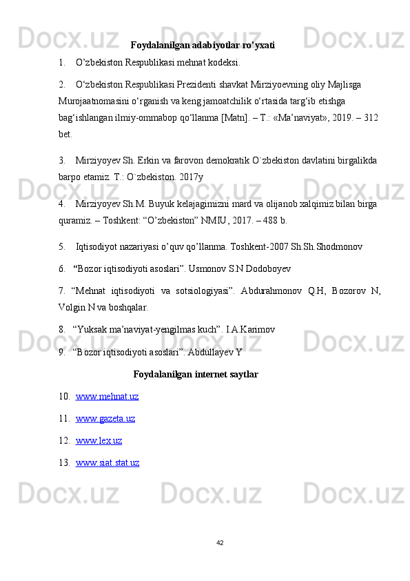                                Foydalanilgan adabiyotlar ro’yxati
1.    O’zbekiston Respublikasi mehnat kodeksi.
2.     O‘zbekiston Respublikasi Prezidenti shavkat Mirziyoevning oliy Majlisga 
Murojaatnomasini o‘rganish va keng jamoatchilik o‘rtasida targ‘ib etishga 
bag‘ishlangan ilmiy-ommabop qo‘llanma [Matn]. – T.: «Ma’naviyat», 2019. – 312 
bet.
3.    Mirziyoyev Sh. Erkin va farovon demokratik O`zbekiston davlatini birgalikda 
barpo etamiz. T.: O`zbekiston. 2017y
4.     Mirziyoyev Sh.M. Buyuk kelajagimizni mard va olijanob xalqimiz bilan birga 
quramiz. – Toshkent: “O’zbekiston” NMIU, 2017. – 488 b.
5.    Iqtisodiyot nazariyasi o’quv qo’llanma. Toshkent-2007 Sh.Sh.Shodmonov
6.    “ Bozor iqtisodiyoti asoslari”. Usmonov S.N Dodoboyev
7.   “Mehnat   iqtisodiyoti   va   sotsiologiyasi”.   Abdurahmonov   Q.H,   Bozorov   N,
Volgin N va boshqalar.
8.   “Yuksak ma’naviyat-yengilmas kuch”. I.A.Karimov
9.   “Bozor iqtisodiyoti asoslari”. Abdullayev Y
                               Foydalanilgan internet saytlar
10.   www    .   mehnat    .   uz   
11 .   www    .   gazeta    .   uz   
12 .   www    .   lex    .   uz   
13 .   www    .   siat    .   stat    .   uz   
42 