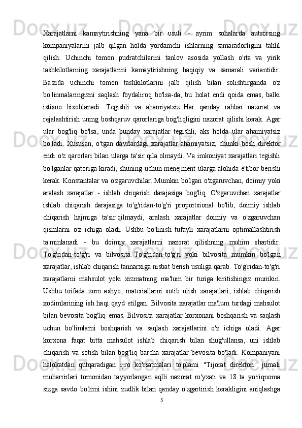 Xarajatlarni   kamaytirishning   yana   bir   usuli   -   ayrim   sohalarda   autsorsing
kompaniyalarini   jalb   qilgan   holda   yordamchi   ishlarning   samaradorligini   tahlil
qilish.   Uchinchi   tomon   pudratchilarini   tanlov   asosida   yollash   o'rta   va   yirik
tashkilotlarning   xarajatlarini   kamaytirishning   haqiqiy   va   samarali   variantidir.
Ba'zida   uchinchi   tomon   tashkilotlarini   jalb   qilish   bilan   solishtirganda   o'z
bo'linmalaringizni   saqlash   foydaliroq   bo'lsa-da,   bu   holat   endi   qoida   emas,   balki
istisno   hisoblanadi.   Tegishli   va   ahamiyatsiz.   Har   qanday   rahbar   nazorat   va
rejalashtirish uning boshqaruv qarorlariga bog'liqligini nazorat qilishi kerak. Agar
ular   bog'liq   bo'lsa,   unda   bunday   xarajatlar   tegishli,   aks   holda   ular   ahamiyatsiz
bo'ladi.   Xususan,   o'tgan   davrlardagi   xarajatlar   ahamiyatsiz,   chunki   bosh   direktor
endi o'z qarorlari bilan ularga ta'sir qila olmaydi. Va imkoniyat xarajatlari tegishli
bo'lganlar qatoriga kiradi, shuning uchun menejment ularga alohida e'tibor berishi
kerak. Konstantalar va o'zgaruvchilar.   Mumkin bo'lgan o'zgaruvchan, doimiy yoki
aralash   xarajatlar   -   ishlab   chiqarish   darajasiga   bog'liq.   O'zgaruvchan   xarajatlar
ishlab   chiqarish   darajasiga   to'g'ridan-to'g'ri   proportsional   bo'lib,   doimiy   ishlab
chiqarish   hajmiga   ta'sir   qilmaydi,   aralash   xarajatlar   doimiy   va   o'zgaruvchan
qismlarni   o'z   ichiga   oladi.   Ushbu   bo'linish   tufayli   xarajatlarni   optimallashtirish
ta'minlanadi   -   bu   doimiy   xarajatlarni   nazorat   qilishning   muhim   shartidir.
To'g'ridan-to'g'ri   va   bilvosita.   To'g'ridan-to'g'ri   yoki   bilvosita   mumkin   bo'lgan
xarajatlar, ishlab chiqarish tannarxiga nisbat berish usuliga qarab. To'g'ridan-to'g'ri
xarajatlarni   mahsulot   yoki   xizmatning   ma'lum   bir   turiga   kiritishingiz   mumkin.
Ushbu   toifada   xom   ashyo,   materiallarni   sotib   olish   xarajatlari,   ishlab   chiqarish
xodimlarining ish haqi qayd etilgan. Bilvosita xarajatlar  ma'lum  turdagi mahsulot
bilan   bevosita   bog'liq   emas.   Bilvosita   xarajatlar   korxonani   boshqarish   va   saqlash
uchun   bo'limlarni   boshqarish   va   saqlash   xarajatlarini   o'z   ichiga   oladi.   Agar
korxona   faqat   bitta   mahsulot   ishlab   chiqarish   bilan   shug'ullansa,   uni   ishlab
chiqarish   va   sotish   bilan   bog'liq   barcha   xarajatlar   bevosita   bo'ladi.   Kompaniyani
halokatdan   qutqaradigan   ijro   ko'rsatmalari   to'plami   "Tijorat   direktori"   jurnali
muharrirlari   tomonidan   tayyorlangan   aqlli   nazorat   ro'yxati   va   18   ta   yo'riqnoma
sizga   savdo   bo'limi   ishini   zudlik   bilan   qanday   o'zgartirish   kerakligini   aniqlashga
5 