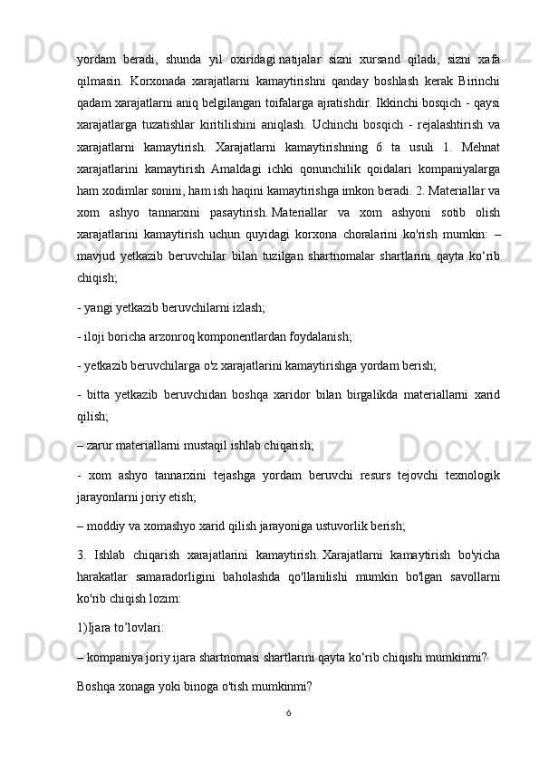 yordam   beradi,   shunda   yil   oxiridagi   natijalar   sizni   xursand   qiladi,   sizni   xafa
qilmasin.   Korxonada   xarajatlarni   kamaytirishni   qanday   boshlash   kerak   Birinchi
qadam xarajatlarni aniq belgilangan toifalarga ajratishdir. Ikkinchi bosqich - qaysi
xarajatlarga   tuzatishlar   kiritilishini   aniqlash.   Uchinchi   bosqich   -   rejalashtirish   va
xarajatlarni   kamaytirish.   Xarajatlarni   kamaytirishning   6   ta   usuli   1.   Mehnat
xarajatlarini   kamaytirish   Amaldagi   ichki   qonunchilik   qoidalari   kompaniyalarga
ham xodimlar sonini, ham ish haqini kamaytirishga imkon beradi. 2. Materiallar va
xom   ashyo   tannarxini   pasaytirish.   Materiallar   va   xom   ashyoni   sotib   olish
xarajatlarini   kamaytirish   uchun   quyidagi   korxona   choralarini   ko'rish   mumkin:   –
mavjud   yetkazib   beruvchilar   bilan   tuzilgan   shartnomalar   shartlarini   qayta   ko‘rib
chiqish;
- yangi   yetkazib beruvchilarni izlash; 
- iloji boricha arzonroq komponentlardan foydalanish;
- yetkazib beruvchilarga o'z xarajatlarini kamaytirishga yordam berish;
-   bitta   yetkazib   beruvchidan   boshqa   xaridor   bilan   birgalikda   materiallarni   xarid
qilish;
– zarur materiallarni mustaqil ishlab chiqarish;
-   xom   ashyo   tannarxini   tejashga   yordam   beruvchi   resurs   tejovchi   texnologik
jarayonlarni joriy etish;
– moddiy va xomashyo xarid qilish jarayoniga ustuvorlik berish;
3.   Ishlab   chiqarish   xarajatlarini   kamaytirish.   Xarajatlarni   kamaytirish   bo'yicha
harakatlar   samaradorligini   baholashda   qo'llanilishi   mumkin   bo'lgan   savollarni
ko'rib chiqish lozim:
1)Ijara to’lovlari:
– kompaniya joriy ijara shartnomasi shartlarini qayta ko‘rib chiqishi mumkinmi?
Boshqa xonaga yoki binoga o'tish mumkinmi?
6 