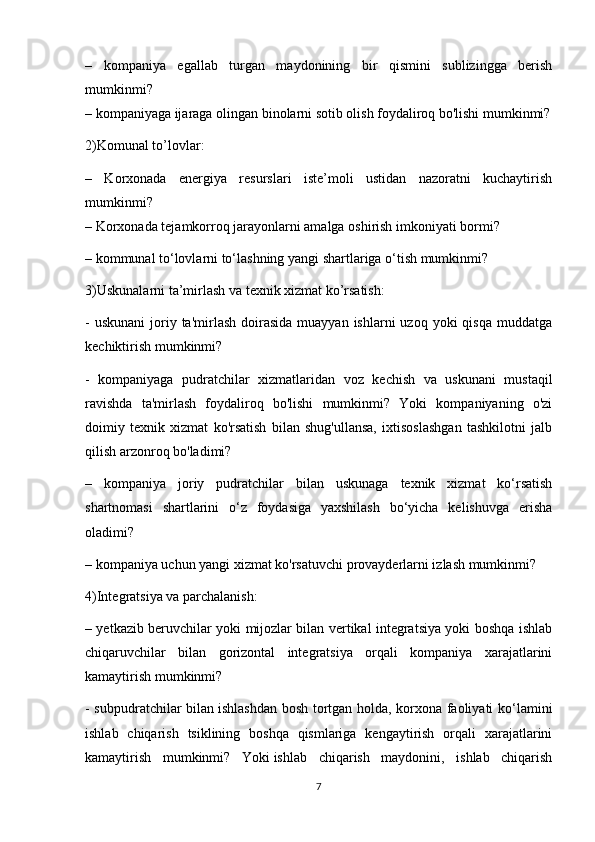 –   kompaniya   egallab   turgan   maydonining   bir   qismini   sublizingga   berish
mumkinmi?
– kompaniyaga ijaraga olingan binolarni sotib olish foydaliroq bo'lishi mumkinmi?
2)Komunal to’lovlar:
–   Korxonada   energiya   resurslari   iste’moli   ustidan   nazoratni   kuchaytirish
mumkinmi?
– Korxonada tejamkorroq jarayonlarni amalga oshirish imkoniyati bormi?
– kommunal to‘lovlarni to‘lashning yangi shartlariga o‘tish mumkinmi?
3)Uskunalarni ta’mirlash va texnik xizmat ko’rsatish:
-  uskunani   joriy  ta'mirlash  doirasida  muayyan  ishlarni   uzoq yoki   qisqa  muddatga
kechiktirish mumkinmi?
-   kompaniyaga   pudratchilar   xizmatlaridan   voz   kechish   va   uskunani   mustaqil
ravishda   ta'mirlash   foydaliroq   bo'lishi   mumkinmi?   Yoki   kompaniyaning   o'zi
doimiy   texnik   xizmat   ko'rsatish   bilan   shug'ullansa,   ixtisoslashgan   tashkilotni   jalb
qilish arzonroq bo'ladimi?
–   kompaniya   joriy   pudratchilar   bilan   uskunaga   texnik   xizmat   ko‘rsatish
shartnomasi   shartlarini   o‘z   foydasiga   yaxshilash   bo‘yicha   kelishuvga   erisha
oladimi?
– kompaniya uchun yangi xizmat ko'rsatuvchi provayderlarni izlash mumkinmi?
4)Integratsiya va parchalanish: 
– yetkazib beruvchilar yoki mijozlar bilan vertikal integratsiya yoki boshqa ishlab
chiqaruvchilar   bilan   gorizontal   integratsiya   orqali   kompaniya   xarajatlarini
kamaytirish mumkinmi?
- subpudratchilar bilan   ishlashdan bosh tortgan holda, korxona faoliyati ko‘lamini
ishlab   chiqarish   tsiklining   boshqa   qismlariga   kengaytirish   orqali   xarajatlarini
kamaytirish   mumkinmi?   Yoki   ishlab   chiqarish   maydonini,   ishlab   chiqarish
7 