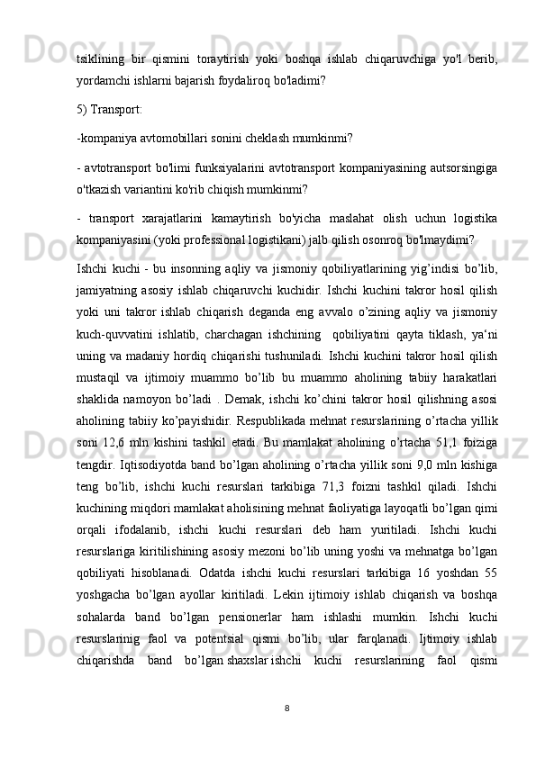 tsiklining   bir   qismini   toraytirish   yoki   boshqa   ishlab   chiqaruvchiga   yo'l   berib,
yordamchi ishlarni bajarish foydaliroq bo'ladimi?
5) Transport:
-kompaniya avtomobillari sonini cheklash mumkinmi?
- avtotransport bo'limi funksiyalarini avtotransport kompaniyasining autsorsingiga
o'tkazish variantini ko'rib chiqish mumkinmi?
-   transport   xarajatlarini   kamaytirish   bo'yicha   maslahat   olish   uchun   logistika
kompaniyasini (yoki professional logistikani) jalb qilish osonroq bo'lmaydimi?
Ishchi   kuchi   -   bu   insonning   aqliy   va   jismoniy   qobiliyatlarining   yig’indisi   bo’lib,
jamiyatning   asosiy   ishlab   chiqaruvchi   kuchidir.   Ishchi   kuchini   takror   hosil   qilish
yoki   uni   takror   ishlab   chiqarish   deganda   eng   avvalo   o’zining   aqliy   va   jismoniy
kuch-quvvatini   ishlatib,   charchagan   ishchining     qobiliyatini   qayta   tiklash,   ya‘ni
uning va madaniy hordiq chiqarishi  tushuniladi. Ishchi  kuchini takror  hosil  qilish
mustaqil   va   ijtimoiy   muammo   bo’lib   bu   muammo   aholining   tabiiy   harakatlari
shaklida   namoyon   bo’ladi   .   Demak,   ishchi   ko’chini   takror   hosil   qilishning   asosi
aholining  tabiiy  ko’payishidir.  Respublikada  mehnat   resurslarining  o’rtacha  yillik
soni   12,6   mln   kishini   tashkil   etadi.   Bu   mamlakat   aholining   o’rtacha   51,1   foiziga
tengdir. Iqtisodiyotda band bo’lgan aholining o’rtacha  yillik soni  9,0 mln kishiga
teng   bo’lib,   ishchi   kuchi   resurslari   tarkibiga   71,3   foizni   tashkil   qiladi.   Ishchi
kuchining miqdori mamlakat aholisining mehnat faoliyatiga layoqatli bo’lgan   qimi
orqali   ifodalanib,   ishchi   kuchi   resurslari   deb   ham   yuritiladi.   Ishchi   kuchi
resurslariga kiritilishining asosiy  mezoni  bo’lib uning yoshi  va mehnatga bo’lgan
qobiliyati   hisoblanadi.   Odatda   ishchi   kuchi   resurslari   tarkibiga   16   yoshdan   55
yoshgacha   bo’lgan   ayollar   kiritiladi.   Lekin   ijtimoiy   ishlab   chiqarish   va   boshqa
sohalarda   band   bo’lgan   pensionerlar   ham   ishlashi   mumkin.   Ishchi   kuchi
resurslarinig   faol   va   potentsial   qismi   bo’lib,   ular   farqlanadi.   Ijtimoiy   ishlab
chiqarishda   band   bo’lgan   shaxslar   ishchi   kuchi   resurslarining   faol   qismi
8 