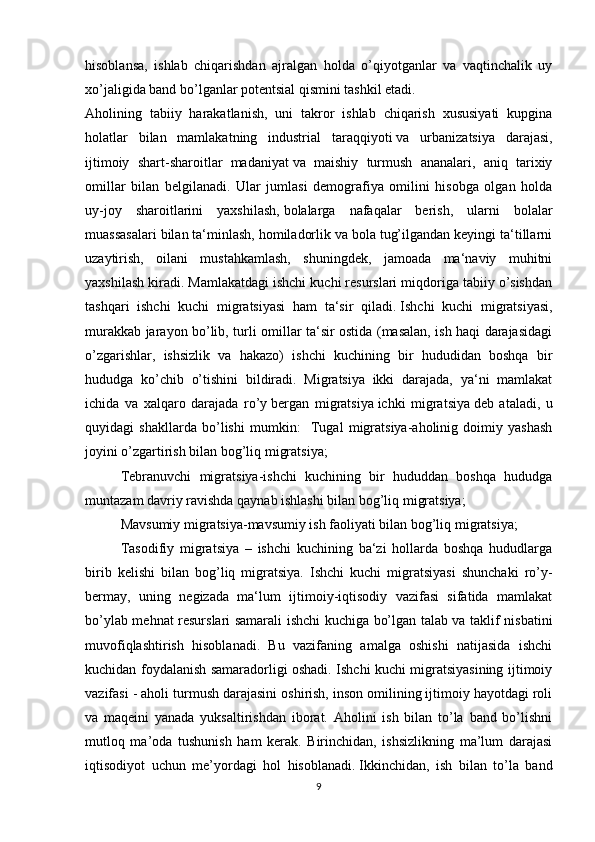 hisoblansa,   ishlab   chiqarishdan   ajralgan   holda   o’qiyotganlar   va   vaqtinchalik   uy
xo’jaligida band bo’lganlar potentsial qismini tashkil etadi.
Aholining   tabiiy   harakatlanish,   uni   takror   ishlab   chiqarish   xususiyati   kupgina
holatlar   bilan   mamlakatning   industrial   taraqqiyoti   va   urbanizatsiya   darajasi,
ijtimoiy   shart-sharoitlar   madaniyat   va   maishiy   turmush   ananalari,   aniq   tarixiy
omillar   bilan   belgilanadi.   Ular   jumlasi   demografiya   omilini   hisobga   olgan   holda
uy-joy   sharoitlarini   yaxshilash,   bolalarga   nafaqalar   berish,   ularni   bolalar
muassasalari bilan ta‘minlash, homiladorlik va bola tug’ilgandan keyingi ta‘tillarni
uzaytirish,   oilani   mustahkamlash,   shuningdek,   jamoada   ma‘naviy   muhitni
yaxshilash kiradi. Mamlakatdagi ishchi kuchi resurslari miqdoriga tabiiy o’sishdan
tashqari   ishchi   kuchi   migratsiyasi   ham   ta‘sir   qiladi.   Ishchi   kuchi   migratsiyasi,
murakkab jarayon bo’lib, turli omillar ta‘sir ostida (masalan, ish haqi darajasidagi
o’zgarishlar,   ishsizlik   va   hakazo)   ishchi   kuchining   bir   hududidan   boshqa   bir
hududga   ko’chib   o’tishini   bildiradi.   Migratsiya   ikki   darajada,   ya‘ni   mamlakat
ichida   va   xalqaro   darajada   ro’y   bergan   migratsiya   ichki   migratsiya   deb   ataladi,   u
quyidagi   shakllarda   bo’lishi   mumkin:     Tugal   migratsiya-aholinig   doimiy   yashash
joyini o’zgartirish bilan bog’liq   migratsiya; 
Tebranuvchi   migratsiya-ishchi   kuchining   bir   hududdan   boshqa   hududga
muntazam davriy ravishda qaynab ishlashi bilan bog’liq migratsiya;
Mavsumiy migratsiya-mavsumiy ish faoliyati bilan bog’liq migratsiya;
Tasodifiy   migratsiya   –   ishchi   kuchining   ba‘zi   hollarda   boshqa   hududlarga
birib   kelishi   bilan   bog’liq   migratsiya.   Ishchi   kuchi   migratsiyasi   shunchaki   ro’y-
bermay,   uning   negizada   ma‘lum   ijtimoiy-iqtisodiy   vazifasi   sifatida   mamlakat
bo’ylab mehnat resurslari samarali ishchi kuchiga bo’lgan talab va taklif nisbatini
muvofiqlashtirish   hisoblanadi.   Bu   vazifaning   amalga   oshishi   natijasida   ishchi
kuchidan foydalanish samaradorligi oshadi. Ishchi kuchi migratsiyasining ijtimoiy
vazifasi - aholi turmush darajasini oshirish, inson omilining ijtimoiy hayotdagi roli
va   maqeini   yanada   yuksaltirishdan   iborat.   Aholini   ish   bilan   to’la   band   bo’lishni
mutloq   ma’oda   tushunish   ham   kerak.   Birinchidan,   ishsizlikning   ma’lum   darajasi
iqtisodiyot   uchun   me’yordagi   hol   hisoblanadi.   Ikkinchidan,   ish   bilan   to’la   band
9 