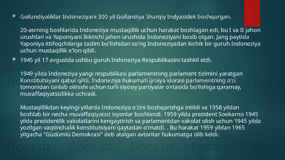 
Gollandiyaliklar Indoneziyani 300 yil Gollandiya Sharqiy Indyasidek boshqargan.
20-asrning boshlarida Indoneziya mustaqillik uchun harakat boshlagan edi, bu I va II jahon 
urushlari va Yaponiyani Ikkinchi jahon urushida Indoneziyani bosib olgan. Jang paytida 
Yaponiya ittifoqchilarga taslim bo'lishidan so'ng Indoneziyadan kichik bir guruh Indoneziya 
uchun mustaqillik e'lon qildi.

1945 yil 17 avgustda ushbu guruh Indoneziya Respublikasini tashkil etdi.
1949 yilda Indoneziya yangi respublikasi parlamentning parlament tizimini yaratgan 
Konstitutsiyani qabul qildi. Indoneziya hukumati ijroiya idorasi parlamentning o'zi 
tomonidan tanlab olinishi uchun turli siyosiy partiyalar o'rtasida bo'lishiga qaramay, 
muvaffaqiyatsizlikka uchradi.
Mustaqillikdan keyingi yillarda Indoneziya o'zini boshqarishga intildi va 1958 yildan 
boshlab bir necha muvaffaqiyatsiz isyonlar boshlandi. 1959 yilda prezident Soekarno 1945 
yilda prezidentlik vakolatlarini kengaytirish va parlamentdan vakolat olish uchun 1945 yilda 
yozilgan vaqtinchalik konstitutsiyani qaytadan o'rnatdi. . Bu harakat 1959 yildan 1965 
yilgacha "Güdümlü Demokrasi" deb atalgan avtoritar hukumatga olib keldi.   