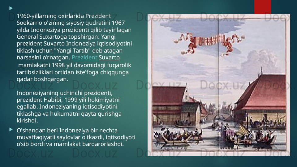 
1960-yillarning oxirlarida Prezident 
Soekarno o'zining siyosiy qudratini 1967 
yilda Indoneziya prezidenti qilib tayinlagan 
General Suxartoga topshirgan. Yangi 
prezident Suxarto Indoneziya iqtisodiyotini 
tiklash uchun "Yangi Tartib" deb atagan 
narsasini o'rnatgan.  Prezident   Suxarto
 mamlakatni 1998 yil davomidagi fuqarolik 
tartibsizliklari ortidan iste'foga chiqqunga 
qadar boshqargan.
Indoneziyaning uchinchi prezidenti, 
prezident Habibi, 1999 yili hokimiyatni 
egallab, Indoneziyaning iqtisodiyotini 
tiklashga va hukumatni qayta qurishga 
kirishdi.

O'shandan beri Indoneziya bir nechta 
muvaffaqiyatli saylovlar o'tkazdi, iqtisodiyoti 
o'sib bordi va mamlakat barqarorlashdi.   