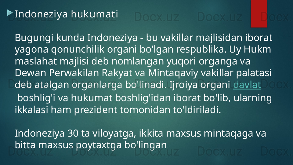 
Indoneziy a huk umat i
Bugungi kunda Indoneziya - bu vakillar majlisidan iborat 
yagona qonunchilik organi bo'lgan respublika. Uy Hukm 
maslahat majlisi deb nomlangan yuqori organga va 
Dewan Perwakilan Rakyat va Mintaqaviy vakillar palatasi 
deb atalgan organlarga bo'linadi. Ijroiya organi  davlat
 boshlig'i va hukumat boshlig'idan iborat bo'lib, ularning 
ikkalasi ham prezident tomonidan to'ldiriladi.
Indoneziya 30 ta viloyatga, ikkita maxsus mintaqaga va 
bitta maxsus poytaxtga bo'lingan   