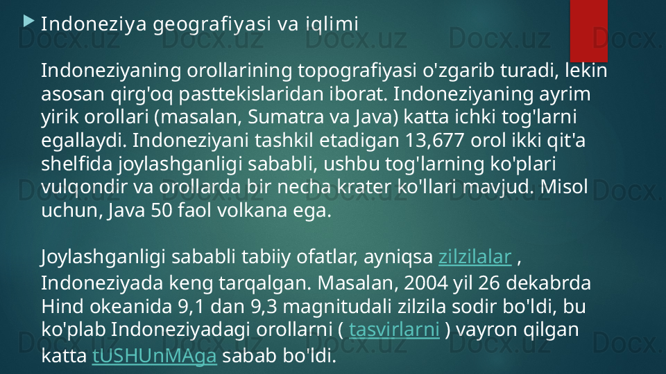 
Indoneziy a geografi y asi v a iqlimi
Indoneziyaning orollarining topografiyasi o'zgarib turadi, lekin 
asosan qirg'oq pasttekislaridan iborat. Indoneziyaning ayrim 
yirik orollari (masalan, Sumatra va Java) katta ichki tog'larni 
egallaydi. Indoneziyani tashkil etadigan 13,677 orol ikki qit'a 
shelfida joylashganligi sababli, ushbu tog'larning ko'plari 
vulqondir va orollarda bir necha krater ko'llari mavjud. Misol 
uchun, Java 50 faol volkana ega.
Joylashganligi sababli tabiiy ofatlar, ayniqsa  zilzilalar  , 
Indoneziyada keng tarqalgan. Masalan, 2004 yil 26 dekabrda 
Hind okeanida 9,1 dan 9,3 magnitudali zilzila sodir bo'ldi, bu 
ko'plab Indoneziyadagi orollarni (  tasvirlarni  ) vayron qilgan 
katta  tUSHUnMAga  sabab bo'ldi.   