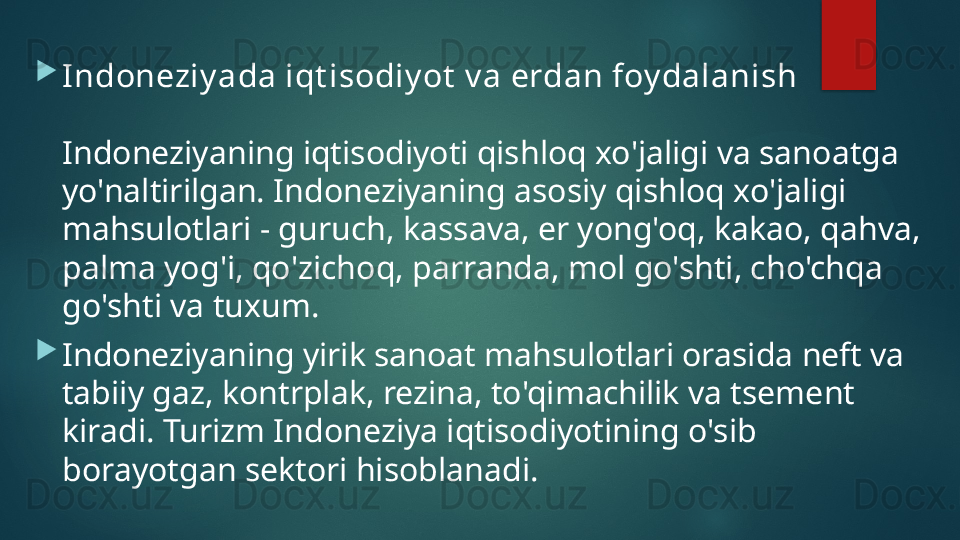 
Indoneziy ada iqt isodiy ot  v a erdan foy dalanish
Indoneziyaning iqtisodiyoti qishloq xo'jaligi va sanoatga 
yo'naltirilgan. Indoneziyaning asosiy qishloq xo'jaligi 
mahsulotlari - guruch, kassava, er yong'oq, kakao, qahva, 
palma yog'i, qo'zichoq, parranda, mol go'shti, cho'chqa 
go'shti va tuxum.    

Indoneziyaning yirik sanoat mahsulotlari orasida neft va 
tabiiy gaz, kontrplak, rezina, to'qimachilik va tsement 
kiradi. Turizm Indoneziya iqtisodiyotining o'sib 
borayotgan sektori hisoblanadi.   