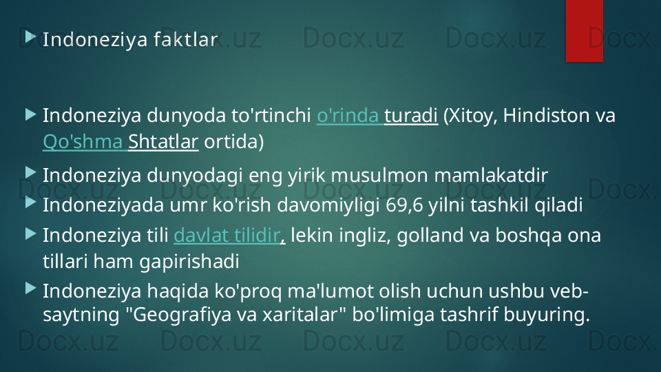 
Indoneziy a fak t lar

Indoneziya dunyoda to'rtinchi  o'rinda   turadi  (Xitoy, Hindiston va 
Qo'shma   Shtatlar  ortida)

Indoneziya dunyodagi eng yirik musulmon mamlakatdir

Indoneziyada umr ko'rish davomiyligi 69,6 yilni tashkil qiladi

Indoneziya tili  davlat   tilidir ,  lekin ingliz, golland va boshqa ona 
tillari ham gapirishadi

Indoneziya haqida ko'proq ma'lumot olish uchun ushbu veb-
saytning "Geografiya va xaritalar" bo'limiga tashrif buyuring.   