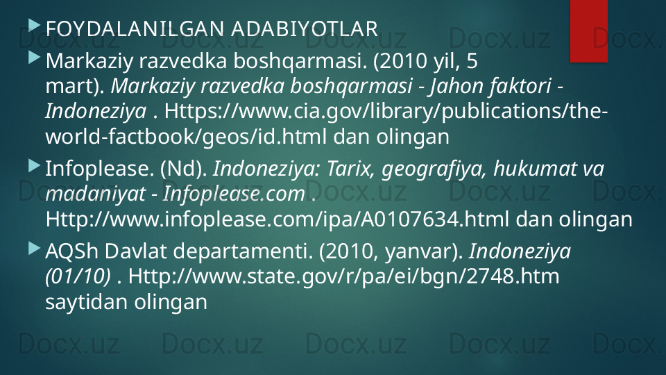 
FOY DA LA N ILGA N  A DA BIYOTLA R

Markaziy razvedka boshqarmasi. (2010 yil, 5 
mart).  Markaziy razvedka boshqarmasi - Jahon faktori - 
Indoneziya  . Https://www.cia.gov/library/publications/the-
world-factbook/geos/id.html dan olingan

Infoplease. (Nd).  Indoneziya: Tarix, geografiya, hukumat va 
madaniyat - Infoplease.com  . 
Http://www.infoplease.com/ipa/A0107634.html dan olingan

AQSh Davlat departamenti. (2010, yanvar).  Indoneziya 
(01/10)  . Http://www.state.gov/r/pa/ei/bgn/2748.htm 
saytidan olingan   