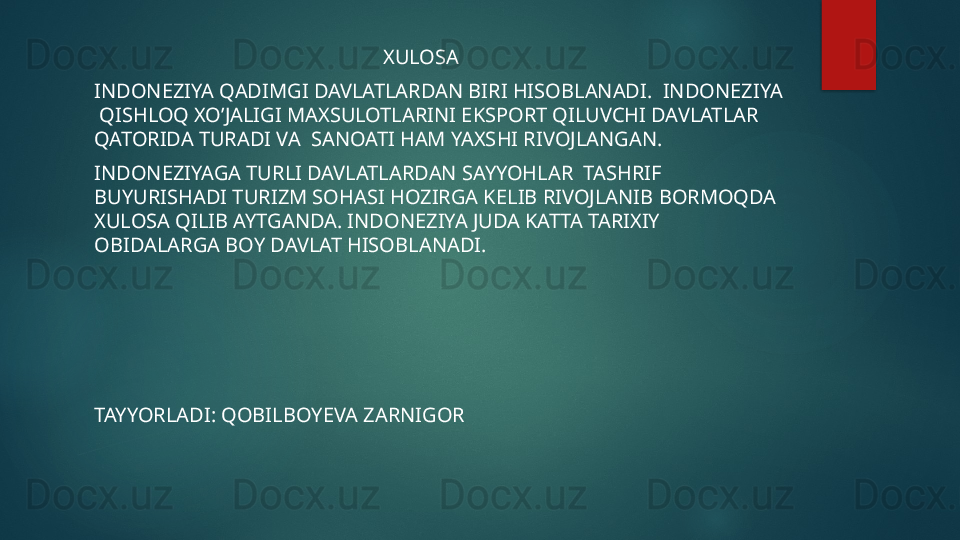                                                          XULOSA
INDONEZIYA QADIMGI DAVLATLARDAN BIRI HISOBLANADI.  INDONEZIYA 
 QISHLOQ XO’JALIGI MAXSULOTLARINI EKSPORT QILUVCHI DAVLATLAR 
QATORIDA TURADI VA  SANOATI HAM YAXSHI RIVOJLANGAN.
INDONEZIYAGA TURLI DAVLATLARDAN SAYYOHLAR  TASHRIF 
BUYURISHADI TURIZM SOHASI HOZIRGA KELIB RIVOJLANIB BORMOQDA 
XULOSA QILIB AYTGANDA. INDONEZIYA JUDA KATTA TARIXIY 
OBIDALARGA BOY DAVLAT HISOBLANADI.
TAYYORLADI: QOBILBOYEVA ZARNIGOR   