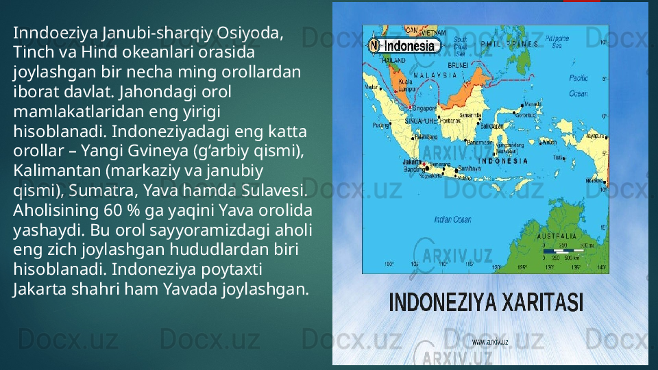 Inndoeziya Janubi-sharqiy Osiyoda, 
Tinch va Hind okeanlari orasida 
joylashgan bir necha ming orollardan 
iborat davlat. Jahondagi orol 
mamlakatlaridan eng yirigi 
hisoblanadi. Indoneziyadagi eng katta 
orollar – Yangi Gvineya (g‘arbiy qismi), 
Kalimantan (markaziy va janubiy 
qismi), Sumatra, Yava hamda Sulavesi. 
Aholisining 60 % ga yaqini Yava orolida 
yashaydi. Bu orol sayyoramizdagi aholi 
eng zich joylashgan hududlardan biri 
hisoblanadi. Indoneziya poytaxti 
Jakarta shahri ham Yavada joylashgan.   