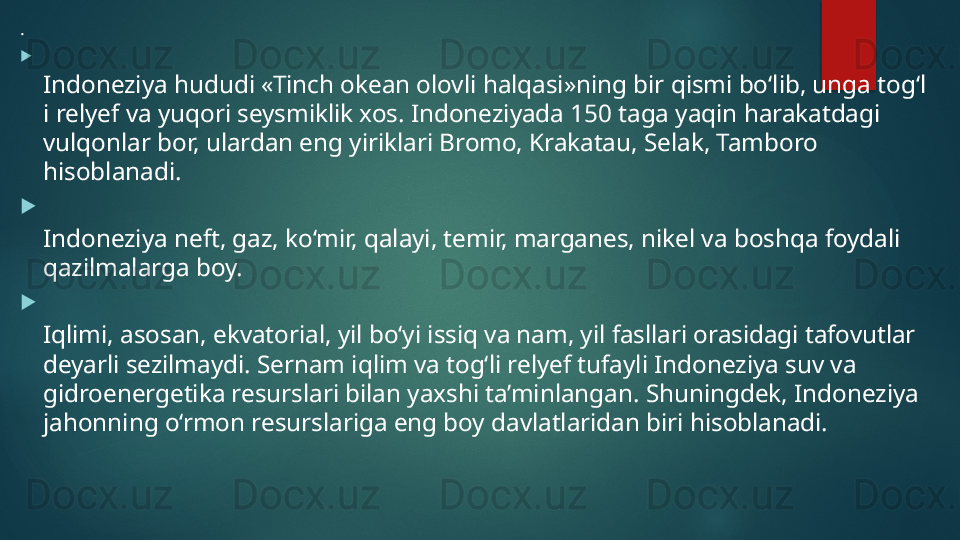 .

Indoneziya hududi «Tinch okean olovli halqasi»ning bir qismi bo‘lib, unga tog‘l
i relyef va yuqori seysmiklik xos. Indoneziyada 150 taga yaqin harakatdagi 
vulqonlar bor, ulardan eng yiriklari Bromo, Krakatau, Selak, Tamboro 
hisoblanadi. 

Indoneziya neft, gaz, ko‘mir, qalayi, temir, marganes, nikel va boshqa foydali 
qazilmalarga boy.

Iqlimi, asosan, ekvatorial, yil bo‘yi issiq va nam, yil fasllari orasidagi tafovutlar 
deyarli sezilmaydi. Sernam iqlim va tog‘li relyef tufayli Indoneziya suv va 
gidroenergetika resurslari bilan yaxshi ta’minlangan. Shuningdek, Indoneziya 
jahonning o‘rmon resurslariga eng boy davlatlaridan biri hisoblanadi.   