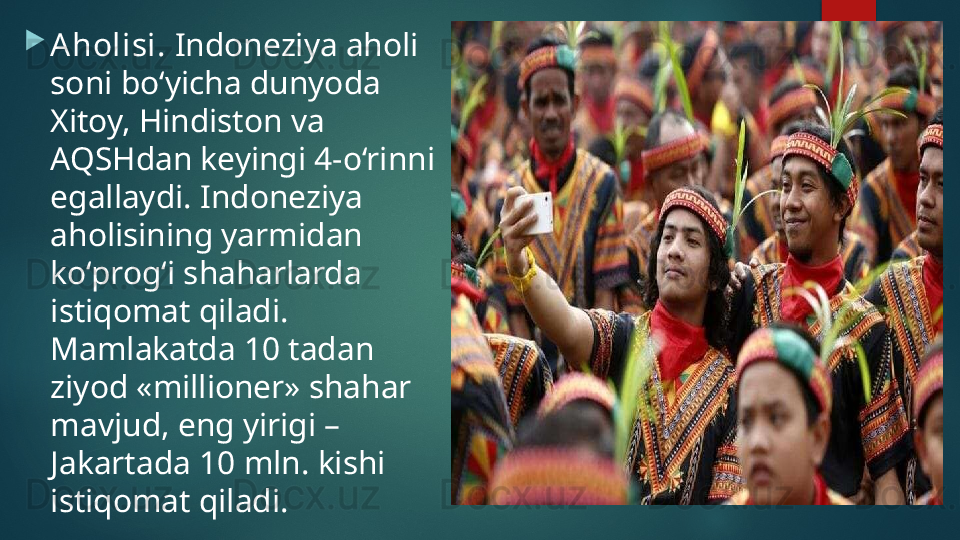 
Aholisi.  Indoneziya aholi 
soni bo‘yicha dunyoda 
Xitoy, Hindiston va 
AQSHdan keyingi 4-o‘rinni 
egallaydi. Indoneziya 
aholisining yarmidan 
ko‘prog‘i shaharlarda 
istiqomat qiladi. 
Mamlakatda 10 tadan 
ziyod «millioner» shahar 
mavjud, eng yirigi – 
Jakartada 10 mln. kishi 
istiqomat qiladi.   