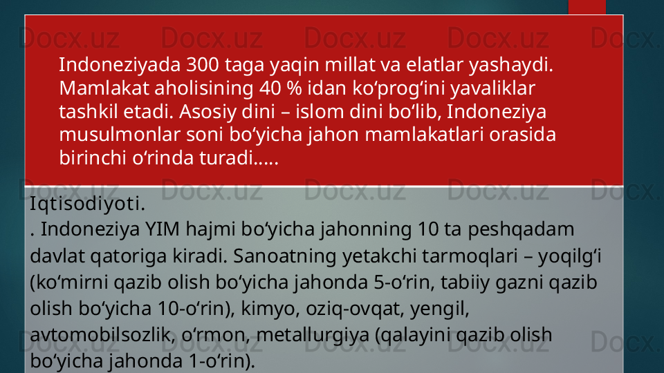 Iqt isodiy ot i. 
.  Indoneziya YIM hajmi bo‘yicha jahonning 10 ta peshqadam 
davlat qatoriga kiradi. Sanoatning yetakchi tarmoqlari – yoqilg‘i 
(ko‘mirni qazib olish bo‘yicha jahonda 5-o‘rin, tabiiy gazni qazib 
olish bo‘yicha 10-o‘rin), kimyo, oziq-ovqat, yengil, 
avtomobilsozlik, o‘rmon, metallurgiya (qalayini qazib olish 
bo‘yicha jahonda 1-o‘rin). Indoneziyada 300 taga yaqin millat va elatlar yashaydi. 
Mamlakat aholisining 40 % idan ko‘prog‘ini yavaliklar 
tashkil etadi. Asosiy dini – islom dini bo‘lib, Indoneziya 
musulmonlar soni bo‘yicha jahon mamlakatlari orasida 
birinchi o‘rinda turadi…..   