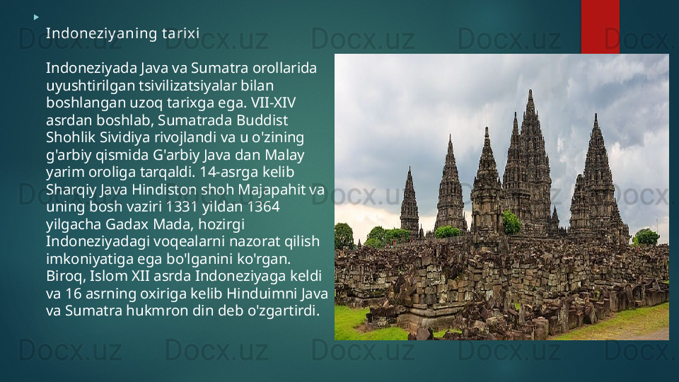 
Indoneziy aning t arixi
Indoneziyada Java va Sumatra orollarida 
uyushtirilgan tsivilizatsiyalar bilan 
boshlangan uzoq tarixga ega. VII-XIV 
asrdan boshlab, Sumatrada Buddist 
Shohlik Sividiya rivojlandi va u o'zining 
g'arbiy qismida G'arbiy Java dan Malay 
yarim oroliga tarqaldi. 14-asrga kelib 
Sharqiy Java Hindiston shoh Majapahit va 
uning bosh vaziri 1331 yildan 1364 
yilgacha Gadax Mada, hozirgi 
Indoneziyadagi voqealarni nazorat qilish 
imkoniyatiga ega bo'lganini ko'rgan. 
Biroq, Islom XII asrda Indoneziyaga keldi 
va 16 asrning oxiriga kelib Hinduimni Java 
va Sumatra hukmron din deb o'zgartirdi.   