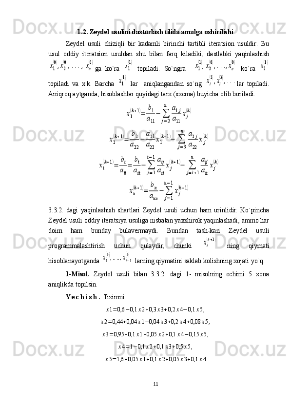 1.2. Zeydel usulini dasturlash tilida amalga oshirilishi
Zeydel   usuli   chiziqli   bir   kadamli   birinchi   tartibli   iteratsion   usuldir.   Bu
usul   oddiy   iteratsion   usuldan   shu   bilan   farq   kiladiki,   dastlabki   yaqinlashishх1
(0),х2
(0),...,хn
(0)
ga   ko`ra  	х1
(1)   topiladi.   So`ngra    	х1
(1),х2
(0),...,хn
(0)   ko`ra  	х2
(1)
topiladi   va   x.k.   Barcha  	
х1
(1)   lar     aniqlangandan   so`ng  	хi
(2),хi
(3),... lar   topiladi.
Aniqroq aytganda, hisoblashlar quyidagi tarx (sxema) buyicha olib boriladi:	
x1
(k+1)=	
b1
a11	
−	∑
j=2
n	a1j	
a11	
xj
(k)	
x2
(k+1)=	
b2	
a22	
−	
a21
a22	
x1
(k+1)−	∑
j=3
n	a2j	
a22	
xj
(k)	
xi
(k+1)=	
bi
aii
=	
bi
aii
−	∑
j=1	
i−1aij
aii
xj
(k+1)−	∑
j=i+1	
n	aij
aii
xj
(k)	
xn
(k+1)=	
bn	
ann	
−	∑
j=1	
n−1
xj
(k+1)
3.3.2.   dagi   yaqinlashish   shartlari   Zeydel   usuli   uchun   ham   urinlidir.   Ko`pincha
Zeydel usuli oddiy iteratsiya usuliga nisbatan yaxshirok yaqinlashadi, ammo har
doim   ham   bunday   bulavermaydi.   Bundan   tash-kari   Zeydel   usuli
programmalashtirish   uchun   qulaydir,   chunki  	
xi
(k+1)   ning   qiymati
hisoblanayotganda 	
x1
(k),....,xi−1
(k)  larning qiymatini saklab kolishning xojati yo`q.
1-Misol.   Zeydel   usuli   bilan   3.3.2.   dagi   1-   misolning   echimi   5   xona
aniqlikda topilsin.
Y e c h i s h .  Tizimni
x 1 = 0,6 − 0,1 x 2 + 0,3 x 3 + 0,2 x 4 − 0,1 x 5 ,	
x2=0,44	+0,04	x1−0,04	x3+0,2	x4+0,08	x5,
x 3 = 0,95 + 0,1 x 1 + 0,05 x 2 + 0,1 x 4 − 0,15 x 5 ,	
x4=1−	0,1	x2+0,1	x3+0,5	x5,	
x5=1,6	+0,05	x1+0,1	x2+0,05	x3+0,1	x4
11 