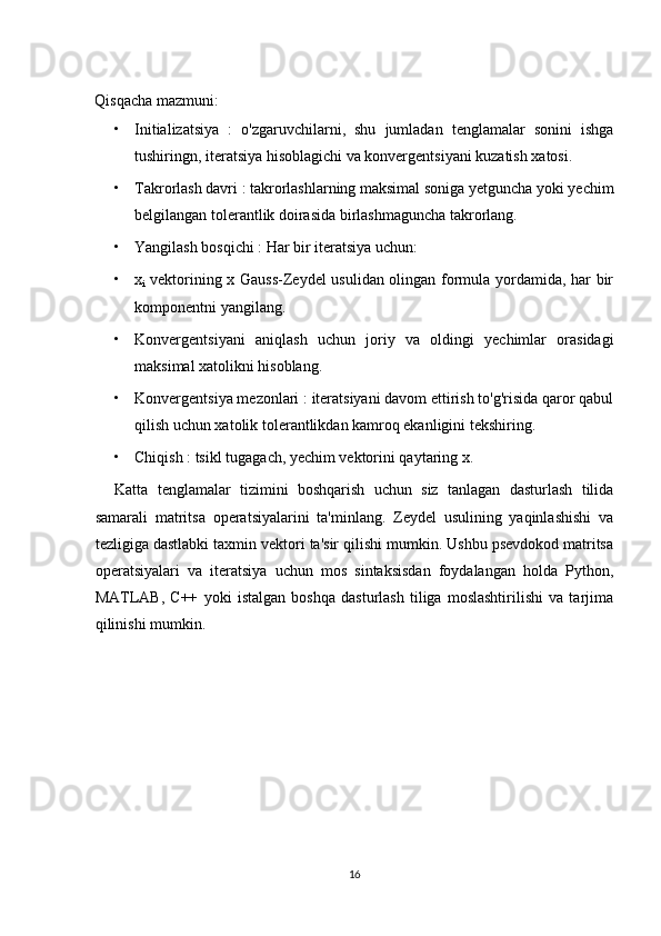 Qisqacha mazmuni:
• Initializatsiya   :   o'zgaruvchilarni,   shu   jumladan   tenglamalar   sonini   ishga
tushiringn, iteratsiya hisoblagichi va konvergentsiyani kuzatish xatosi.
• Takrorlash davri : takrorlashlarning maksimal soniga yetguncha yoki yechim
belgilangan tolerantlik doirasida birlashmaguncha takrorlang.
• Yangilash bosqichi : Har bir iteratsiya uchun:
• x
i   vektorining x Gauss-Zeydel usulidan olingan formula yordamida, har bir
komponentni yangilang.
• Konvergentsiyani   aniqlash   uchun   joriy   va   oldingi   yechimlar   orasidagi
maksimal xatolikni hisoblang.
• Konvergentsiya mezonlari : iteratsiyani davom ettirish to'g'risida qaror qabul
qilish uchun xatolik tolerantlikdan kamroq ekanligini tekshiring.
• Chiqish : tsikl tugagach, yechim vektorini qaytaring x.
Katta   tenglamalar   tizimini   boshqarish   uchun   siz   tanlagan   dasturlash   tilida
samarali   matritsa   operatsiyalarini   ta'minlang.   Zeydel   usulining   yaqinlashishi   va
tezligiga dastlabki taxmin vektori ta'sir qilishi mumkin. Ushbu psevdokod matritsa
operatsiyalari   va   iteratsiya   uchun   mos   sintaksisdan   foydalangan   holda   Python,
MATLAB,   C++   yoki   istalgan   boshqa   dasturlash   tiliga   moslashtirilishi   va   tarjima
qilinishi mumkin.
16 