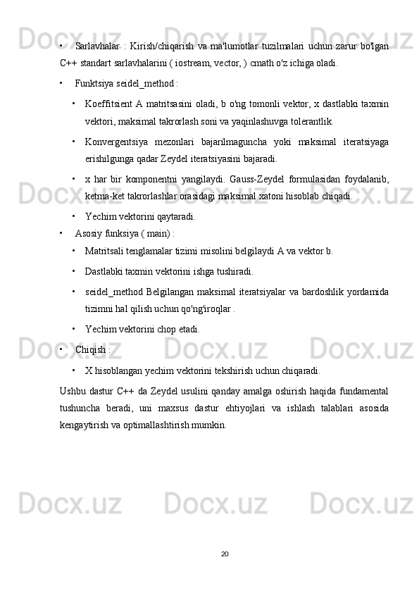 • Sarlavhalar   :   Kirish/chiqarish   va   ma'lumotlar   tuzilmalari   uchun   zarur   bo'lgan
C++ standart sarlavhalarini ( iostream, vector, ) cmath o'z ichiga oladi.
• Funktsiya seidel_method :
• Koeffitsient  A matritsasini  oladi, b o'ng tomonli vektor, x dastlabki  taxmin
vektori, maksimal takrorlash soni va yaqinlashuvga tolerantlik.
• Konvergentsiya   mezonlari   bajarilmaguncha   yoki   maksimal   iteratsiyaga
erishilgunga qadar Zeydel iteratsiyasini bajaradi.
• x   har   bir   komponentni   yangilaydi.   Gauss-Zeydel   formulasidan   foydalanib,
ketma-ket takrorlashlar orasidagi maksimal xatoni hisoblab chiqadi.
• Yechim vektorini qaytaradi.
• Asosiy funksiya ( main) :
• Matritsali tenglamalar tizimi misolini belgilaydi A va vektor b.
• Dastlabki taxmin vektorini ishga tushiradi.
• seidel_method  Belgilangan  maksimal  iteratsiyalar   va bardoshlik  yordamida
tizimni hal qilish uchun qo'ng'iroqlar .
• Yechim vektorini chop etadi.
• Chiqish :
• X hisoblangan yechim vektorini tekshirish uchun chiqaradi.
Ushbu dastur  C++ da Zeydel  usulini  qanday amalga  oshirish haqida fundamental
tushuncha   beradi,   uni   maxsus   dastur   ehtiyojlari   va   ishlash   talablari   asosida
kengaytirish va optimallashtirish mumkin.
20 