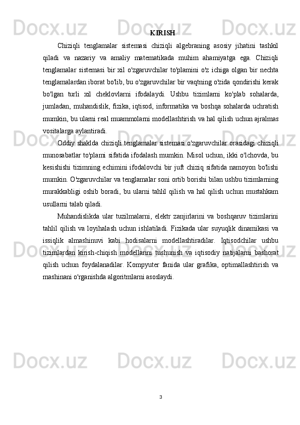 KIRISH
Chiziqli   tenglamalar   sistemasi   chiziqli   algebraning   asosiy   jihatini   tashkil
qiladi   va   nazariy   va   amaliy   matematikada   muhim   ahamiyatga   ega.   Chiziqli
tenglamalar   sistemasi   bir   xil   o'zgaruvchilar   to'plamini   o'z   ichiga   olgan   bir   nechta
tenglamalardan iborat bo'lib, bu o'zgaruvchilar bir vaqtning o'zida qondirishi kerak
bo'lgan   turli   xil   cheklovlarni   ifodalaydi.   Ushbu   tizimlarni   ko'plab   sohalarda,
jumladan, muhandislik, fizika, iqtisod, informatika va  boshqa sohalarda  uchratish
mumkin, bu ularni real muammolarni modellashtirish va hal qilish uchun ajralmas
vositalarga aylantiradi.
Oddiy shaklda chiziqli tenglamalar sistemasi o'zgaruvchilar orasidagi chiziqli
munosabatlar to'plami sifatida ifodalash mumkin. Misol uchun, ikki o'lchovda, bu
kesishishi  tizimning echimini ifodalovchi bir juft chiziq sifatida namoyon bo'lishi
mumkin. O'zgaruvchilar va tenglamalar soni ortib borishi bilan ushbu tizimlarning
murakkabligi   oshib   boradi,   bu   ularni   tahlil   qilish   va   hal   qilish   uchun   mustahkam
usullarni talab qiladi.
Muhandislikda   ular   tuzilmalarni,   elektr   zanjirlarini   va   boshqaruv   tizimlarini
tahlil   qilish   va   loyihalash   uchun   ishlatiladi.   Fizikada   ular   suyuqlik   dinamikasi   va
issiqlik   almashinuvi   kabi   hodisalarni   modellashtiradilar.   Iqtisodchilar   ushbu
tizimlardan   kirish-chiqish   modellarini   tushunish   va   iqtisodiy   natijalarni   bashorat
qilish   uchun   foydalanadilar.   Kompyuter   fanida   ular   grafika,   optimallashtirish   va
mashinani o'rganishda algoritmlarni asoslaydi.
 
 
3