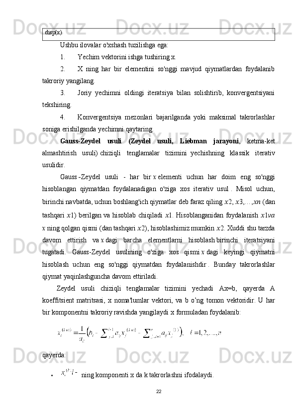 disp(x)
Ushbu ilovalar o'xshash tuzilishga ega:
1. Yechim vektorini ishga tushiring x.
2. X   ning   har   bir   elementini   so'nggi   mavjud   qiymatlardan   foydalanib
takroriy yangilang.
3. Joriy   yechimni   oldingi   iteratsiya   bilan   solishtirib,   konvergentsiyani
tekshiring.
4. Konvergentsiya   mezonlari   bajarilganda   yoki   maksimal   takrorlashlar
soniga erishilganda yechimni qaytaring.
Gauss-Zeydel   usuli   (Zeydel   usuli,   L iebman   jarayoni ,   ketma-ket
almashtirish   usuli)   chiziqli   tenglamalar   tizimini     yechishning   klassik   iterativ
usulidir.
Gauss   - Zeydel   usuli   -   har   bir   x   elementi   uchun   har   doim   eng   so'nggi
hisoblangan   qiymatdan   foydalanadigan   o'ziga   xos   iterativ   usul   .   Misol   uchun,
birinchi navbatda,   uchun   boshlang'ich qiymatlar deb faraz qiling   ?????? 2,  ?????? 3,…, ????????????   (dan
tashqari   ?????? 1 ) berilgan va hisoblab chiqiladi   ?????? 1 . Hisoblanganidan foydalanish   ?????? 1 va
x   ning qolgan qismi   (dan tashqari  ?????? 2 ), hisoblashimiz mumkin  ?????? 2 . Xuddi shu tarzda
davom   ettirish   va   x   dagi   barcha   elementlarni   hisoblash   birinchi   iteratsiyani
tugatadi.   Gauss-Zeydel   usulining   o'ziga   xos   qismi   x   dagi   keyingi   qiymatni
hisoblash   uchun   eng   so'nggi   qiymatdan   foydalanishdir   .   Bunday   takrorlashlar
qiymat yaqinlashguncha davom ettiriladi.
Zeydel   usuli   chiziqli   tenglamalar   tizimini   yechadi   Ax=b,   qayerda   A
koeffitsient   matritsasi,   x   noma'lumlar   vektori,   va   b   o’ng   tomon   vektoridir.   U   har
bir komponentni takroriy ravishda yangilaydi  x  formuladan foydalanib:
qayerda:
  ning komponenti x da k takrorlashni ifodalaydi.
22 