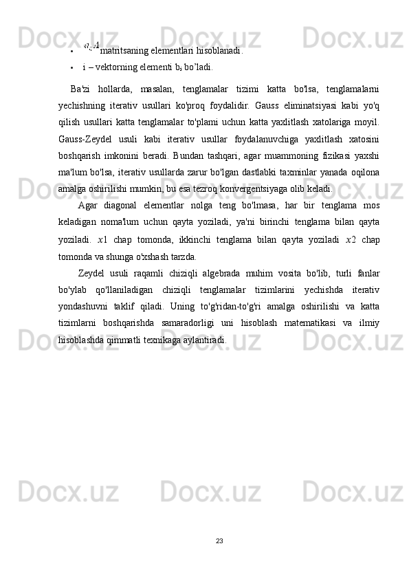  matritsaning elementlari hisoblanadi .
 i – vektorning elementi b
i  bo’ladi.
Ba'zi   hollarda,   masalan,   tenglamalar   tizimi   katta   bo'lsa,   tenglamalarni
yechishning   iterativ   usullari   ko'proq   foydalidir.   Gauss   eliminatsiyasi   kabi   yo'q
qilish   usullari   katta   tenglamalar   to'plami   uchun   katta   yaxlitlash   xatolariga   moyil.
Gauss-Zeydel   usuli   kabi   iterativ   usullar   foydalanuvchiga   yaxlitlash   xatosini
boshqarish   imkonini   beradi.   Bundan   tashqari,   agar   muammoning   fizikasi   yaxshi
ma'lum  bo'lsa,   iterativ  usullarda  zarur   bo'lgan dastlabki   taxminlar   yanada  oqilona
amalga oshirilishi mumkin, bu esa tezroq konvergentsiyaga olib keladi.
Agar   diagonal   elementlar   nolga   teng   bo'lmasa,   har   bir   tenglama   mos
keladigan   noma'lum   uchun   qayta   yoziladi,   ya'ni   birinchi   tenglama   bilan   qayta
yoziladi.   ?????? 1   chap   tomonda,   ikkinchi   tenglama   bilan   qayta   yoziladi   ?????? 2   chap
tomonda va shunga o'xshash tarzda.
Zeydel   usuli   raqamli   chiziqli   algebrada   muhim   vosita   bo'lib,   turli   fanlar
bo'ylab   qo'llaniladigan   chiziqli   tenglamalar   tizimlarini   yechishda   iterativ
yondashuvni   taklif   qiladi.   Uning   to'g'ridan-to'g'ri   amalga   oshirilishi   va   katta
tizimlarni   boshqarishda   samaradorligi   uni   hisoblash   matematikasi   va   ilmiy
hisoblashda qimmatli texnikaga aylantiradi.
 
23 