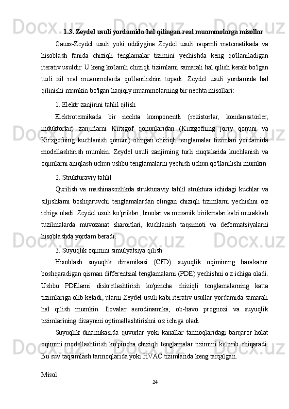 1.3. Zeydel usuli yordamida hal qilingan real muammolarga misollar
Gauss-Zeydel   usuli   yoki   oddiygina   Zeydel   usuli   raqamli   matematikada   va
hisoblash   fanida   chiziqli   tenglamalar   tizimini   yechishda   keng   qo'llaniladigan
iterativ usuldir. U keng ko'lamli chiziqli tizimlarni samarali hal qilish kerak bo'lgan
turli   xil   real   muammolarda   qo'llanilishini   topadi.   Zeydel   usuli   yordamida   hal
qilinishi mumkin bo'lgan haqiqiy muammolarning bir nechta misollari:
1. Elektr zanjirini tahlil qilish
Elektrotexnikada   bir   nechta   komponentli   (rezistorlar,   kondansatörler,
induktorlar)   zanjirlarni   Kirxgof   qonunlaridan   (Kirxgofning   joriy   qonuni   va
Kirxgofning   kuchlanish   qonuni)   olingan   chiziqli   tenglamalar   tizimlari   yordamida
modellashtirish   mumkin.   Zeydel   usuli   zanjirning   turli   nuqtalarida   kuchlanish   va
oqimlarni aniqlash uchun ushbu tenglamalarni yechish uchun qo'llanilishi mumkin.
2. Strukturaviy tahlil
Qurilish   va   mashinasozlikda   strukturaviy   tahlil   struktura  ichidagi   kuchlar   va
siljishlarni   boshqaruvchi   tenglamalardan   olingan   chiziqli   tizimlarni   yechishni   o'z
ichiga oladi. Zeydel usuli ko'priklar, binolar va mexanik birikmalar kabi murakkab
tuzilmalarda   muvozanat   sharoitlari,   kuchlanish   taqsimoti   va   deformatsiyalarni
hisoblashda yordam beradi.
3. Suyuqlik oqimini simulyatsiya qilish
Hisoblash   suyuqlik   dinamikasi   (CFD)   suyuqlik   oqimining   harakatini
boshqaradigan qisman differentsial tenglamalarni (PDE) yechishni o'z ichiga oladi.
Ushbu   PDElarni   diskretlashtirish   ko'pincha   chiziqli   tenglamalarning   katta
tizimlariga olib keladi, ularni Zeydel usuli kabi iterativ usullar yordamida samarali
hal   qilish   mumkin.   Ilovalar   aerodinamika,   ob-havo   prognozi   va   suyuqlik
tizimlarining dizaynini optimallashtirishni o'z ichiga oladi.
Suyuqlik   dinamikasida   quvurlar   yoki   kanallar   tarmoqlaridagi   barqaror   holat
oqimini   modellashtirish   ko'pincha   chiziqli   tenglamalar   tizimini   keltirib   chiqaradi.
Bu suv taqsimlash tarmoqlarida yoki HVAC tizimlarida keng tarqalgan.
Misol:
24 