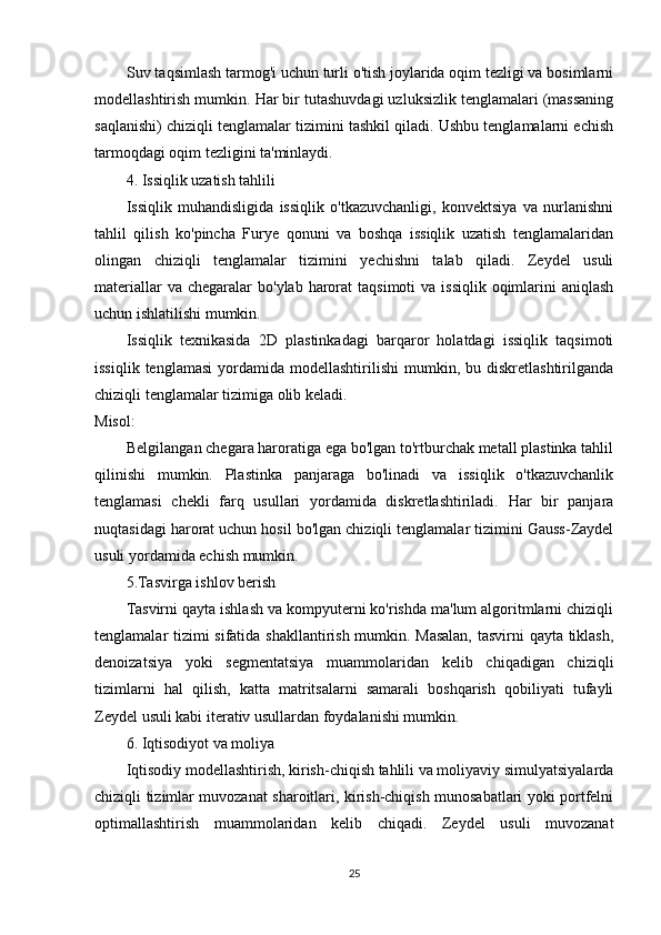 Suv taqsimlash tarmog'i uchun turli o'tish joylarida oqim tezligi va bosimlarni
modellashtirish mumkin. Har bir tutashuvdagi uzluksizlik tenglamalari (massaning
saqlanishi) chiziqli tenglamalar tizimini tashkil qiladi. Ushbu tenglamalarni echish
tarmoqdagi oqim tezligini ta'minlaydi.
4. Issiqlik uzatish tahlili
Issiqlik   muhandisligida   issiqlik   o'tkazuvchanligi,   konvektsiya   va   nurlanishni
tahlil   qilish   ko'pincha   Furye   qonuni   va   boshqa   issiqlik   uzatish   tenglamalaridan
olingan   chiziqli   tenglamalar   tizimini   yechishni   talab   qiladi.   Zeydel   usuli
materiallar   va chegaralar   bo'ylab  harorat   taqsimoti  va  issiqlik  oqimlarini   aniqlash
uchun ishlatilishi mumkin.
Issiqlik   texnikasida   2D   plastinkadagi   barqaror   holatdagi   issiqlik   taqsimoti
issiqlik  tenglamasi  yordamida  modellashtirilishi  mumkin,  bu  diskretlashtirilganda
chiziqli tenglamalar tizimiga olib keladi.
Misol:
Belgilangan chegara haroratiga ega bo'lgan to'rtburchak metall plastinka tahlil
qilinishi   mumkin.   Plastinka   panjaraga   bo'linadi   va   issiqlik   o'tkazuvchanlik
tenglamasi   chekli   farq   usullari   yordamida   diskretlashtiriladi.   Har   bir   panjara
nuqtasidagi harorat uchun hosil bo'lgan chiziqli tenglamalar tizimini Gauss-Zaydel
usuli yordamida echish mumkin.
5.Tasvirga ishlov berish
Tasvirni qayta ishlash va kompyuterni ko'rishda ma'lum algoritmlarni chiziqli
tenglamalar tizimi sifatida shakllantirish mumkin. Masalan,  tasvirni qayta tiklash,
denoizatsiya   yoki   segmentatsiya   muammolaridan   kelib   chiqadigan   chiziqli
tizimlarni   hal   qilish,   katta   matritsalarni   samarali   boshqarish   qobiliyati   tufayli
Zeydel usuli kabi iterativ usullardan foydalanishi mumkin.
6. Iqtisodiyot va moliya
Iqtisodiy modellashtirish, kirish-chiqish tahlili va moliyaviy simulyatsiyalarda
chiziqli tizimlar muvozanat sharoitlari, kirish-chiqish munosabatlari yoki portfelni
optimallashtirish   muammolaridan   kelib   chiqadi.   Zeydel   usuli   muvozanat
25 