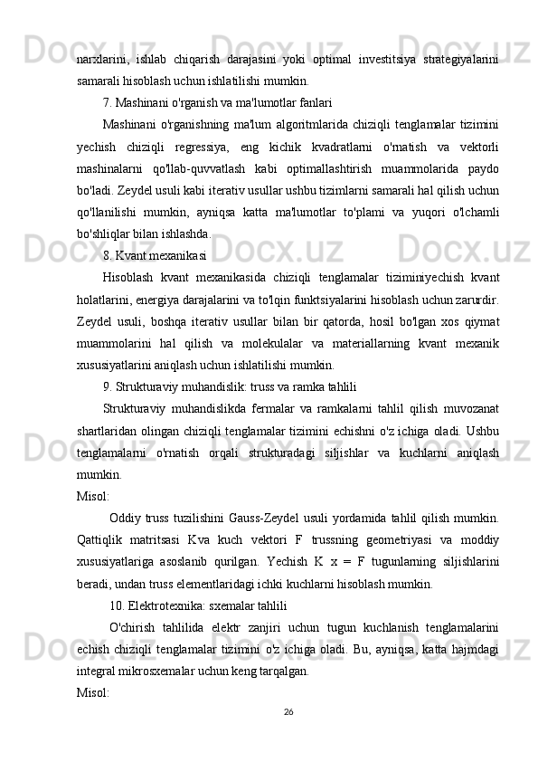 narxlarini,   ishlab   chiqarish   darajasini   yoki   optimal   investitsiya   strategiyalarini
samarali hisoblash uchun ishlatilishi mumkin.
7. Mashinani o'rganish va ma'lumotlar fanlari
Mashinani   o'rganishning   ma'lum   algoritmlarida   chiziqli   tenglamalar   tizimini
yechish   chiziqli   regressiya,   eng   kichik   kvadratlarni   o'rnatish   va   vektorli
mashinalarni   qo'llab-quvvatlash   kabi   optimallashtirish   muammolarida   paydo
bo'ladi. Zeydel usuli kabi iterativ usullar ushbu tizimlarni samarali hal qilish uchun
qo'llanilishi   mumkin,   ayniqsa   katta   ma'lumotlar   to'plami   va   yuqori   o'lchamli
bo'shliqlar bilan ishlashda.
8. Kvant mexanikasi
Hisoblash   kvant   mexanikasida   chiziqli   tenglamalar   tiziminiyechish   kvant
holatlarini, energiya darajalarini va to'lqin funktsiyalarini hisoblash uchun zarurdir.
Zeydel   usuli,   boshqa   iterativ   usullar   bilan   bir   qatorda,   hosil   bo'lgan   xos   qiymat
muammolarini   hal   qilish   va   molekulalar   va   materiallarning   kvant   mexanik
xususiyatlarini aniqlash uchun ishlatilishi mumkin.
9. Strukturaviy muhandislik: truss va ramka tahlili
Strukturaviy   muhandislikda   fermalar   va   ramkalarni   tahlil   qilish   muvozanat
shartlaridan olingan chiziqli tenglamalar tizimini  echishni  o'z ichiga oladi. Ushbu
tenglamalarni   o'rnatish   orqali   strukturadagi   siljishlar   va   kuchlarni   aniqlash
mumkin.
Misol:
Oddiy  truss  tuzilishini  Gauss-Zeydel  usuli  yordamida  tahlil   qilish  mumkin.
Qattiqlik   matritsasi   K va   kuch   vektori   F   trussning   geometriyasi   va   moddiy
xususiyatlariga   asoslanib   qurilgan.   Yechish   K   x   =   F   tugunlarning   siljishlarini
beradi, undan truss elementlaridagi ichki kuchlarni hisoblash mumkin.
10. Elektrotexnika: sxemalar tahlili
O'chirish   tahlilida   elektr   zanjiri   uchun   tugun   kuchlanish   tenglamalarini
echish   chiziqli   tenglamalar   tizimini   o'z   ichiga   oladi.   Bu,   ayniqsa,   katta   hajmdagi
integral mikrosxemalar uchun keng tarqalgan.
Misol:
26