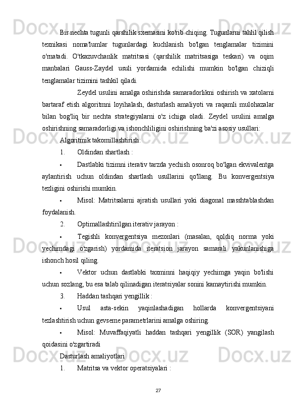 Bir nechta tugunli qarshilik sxemasini ko'rib chiqing. Tugunlarni tahlil qilish
texnikasi   noma'lumlar   tugunlardagi   kuchlanish   bo'lgan   tenglamalar   tizimini
o'rnatadi.   O'tkazuvchanlik   matritsasi   (qarshilik   matritsasiga   teskari)   va   oqim
manbalari   Gauss-Zaydel   usuli   yordamida   echilishi   mumkin   bo'lgan   chiziqli
tenglamalar tizimini tashkil qiladi.
Zeydel usulini amalga oshirishda samaradorlikni oshirish va xatolarni
bartaraf   etish   algoritmni   loyihalash,   dasturlash   amaliyoti   va   raqamli   mulohazalar
bilan   bog'liq   bir   nechta   strategiyalarni   o'z   ichiga   oladi.   Zeydel   usulini   amalga
oshirishning samaradorligi va ishonchliligini oshirishning ba'zi asosiy usullari:
Algoritmik takomillashtirish :
1. Oldindan shartlash  :
 Dastlabki tizimni iterativ tarzda yechish osonroq bo'lgan ekvivalentga
aylantirish   uchun   oldindan   shartlash   usullarini   qo'llang.   Bu   konvergentsiya
tezligini oshirishi mumkin.
 Misol:   Matritsalarni   ajratish   usullari   yoki   diagonal   masshtablashdan
foydalanish.
2. Optimallashtirilgan iterativ jarayon  :
 Tegishli   konvergentsiya   mezonlari   (masalan,   qoldiq   norma   yoki
yechimdagi   o'zgarish)   yordamida   iteratsion   jarayon   samarali   yakunlanishiga
ishonch hosil qiling.
 Vektor   uchun   dastlabki   taxminni   haqiqiy   yechimga   yaqin   bo'lishi
uchun sozlang, bu esa talab qilinadigan iteratsiyalar sonini kamaytirishi mumkin.
3. Haddan tashqari yengillik  :
 Usul   asta-sekin   yaqinlashadigan   hollarda   konvergentsiyani
tezlashtirish uchun gevseme parametrlarini amalga oshiring.
 Misol:   Muvaffaqiyatli   haddan   tashqari   yengillik   (SOR)   yangilash
qoidasini o'zgartiradi
Dasturlash amaliyotlari
1. Matritsa va vektor operatsiyalari  :
27 
