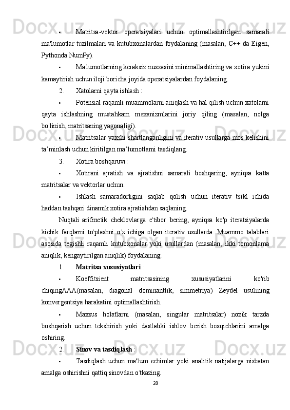 Matritsa-vektor   operatsiyalari   uchun   optimallashtirilgan   samarali
ma'lumotlar tuzilmalari va kutubxonalardan foydalaning (masalan, C++ da Eigen,
Pythonda NumPy).
 Ma'lumotlarning keraksiz nusxasini minimallashtiring va xotira yukini
kamaytirish uchun iloji boricha joyida operatsiyalardan foydalaning.
2. Xatolarni qayta ishlash  :
 Potensial raqamli muammolarni aniqlash va hal qilish uchun xatolarni
qayta   ishlashning   mustahkam   mexanizmlarini   joriy   qiling   (masalan,   nolga
bo'linish, matritsaning yagonaligi).
 Matritsalar yaxshi shartlanganligini va iterativ usullarga mos kelishini
ta minlash uchun kiritilgan ma lumotlarni tasdiqlang.ʼ ʼ
3. Xotira boshqaruvi  :
 Xotirani   ajratish   va   ajratishni   samarali   boshqaring,   ayniqsa   katta
matritsalar va vektorlar uchun.
 Ishlash   samaradorligini   saqlab   qolish   uchun   iterativ   tsikl   ichida
haddan tashqari dinamik xotira ajratishdan saqlaning.
Nuqtali   arifmetik   cheklovlarga   e'tibor   bering,   ayniqsa   ko'p   iteratsiyalarda
kichik   farqlarni   to'plashni   o'z   ichiga   olgan   iterativ   usullarda.   Muammo   talablari
asosida   tegishli   raqamli   kutubxonalar   yoki   usullardan   (masalan,   ikki   tomonlama
aniqlik, kengaytirilgan aniqlik) foydalaning.
1. Matritsa xususiyatlari  :
 Koeffitsient   matritsasining   xususiyatlarini   ko'rib
chiqing AA A (masalan,   diagonal   dominantlik,   simmetriya)   Zeydel   usulining
konvergentsiya harakatini optimallashtirish.
 Maxsus   holatlarni   (masalan,   singular   matritsalar)   nozik   tarzda
boshqarish   uchun   tekshirish   yoki   dastlabki   ishlov   berish   bosqichlarini   amalga
oshiring.
2. Sinov va tasdiqlash  :
 Tasdiqlash   uchun   ma'lum   echimlar   yoki   analitik   natijalarga   nisbatan
amalga oshirishni qattiq sinovdan o'tkazing.
28