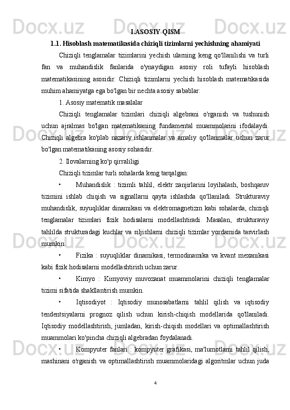 I.ASOSIY QISM
1.1. Hisoblash matematikasida chiziqli tizimlarni yechishning ahamiyati
Chiziqli   tenglamalar   tizimlarini   yechish   ularning   keng   qo'llanilishi   va   turli
fan   va   muhandislik   fanlarida   o'ynaydigan   asosiy   roli   tufayli   hisoblash
matematikasining   asosidir.   Chiziqli   tizimlarni   yechish   hisoblash   matematikasida
muhim ahamiyatga ega bo'lgan bir nechta asosiy sabablar:
1. Asosiy matematik masalalar
Chiziqli   tenglamalar   tizimlari   chiziqli   algebrani   o'rganish   va   tushunish
uchun   ajralmas   bo'lgan   matematikaning   fundamental   muammolarini   ifodalaydi.
Chiziqli   algebra   ko'plab   nazariy   ishlanmalar   va   amaliy   qo'llanmalar   uchun   zarur
bo'lgan matematikaning asosiy sohasidir.
2. Ilovalarning ko'p qirraliligi
Chiziqli tizimlar turli sohalarda keng tarqalgan:
• Muhandislik   :   tizimli   tahlil,   elektr   zanjirlarini   loyihalash,   boshqaruv
tizimini   ishlab   chiqish   va   signallarni   qayta   ishlashda   qo'llaniladi.   Strukturaviy
muhandislik, suyuqliklar dinamikasi  va elektromagnetizm  kabi sohalarda, chiziqli
tenglamalar   tizimlari   fizik   hodisalarni   modellashtiradi.   Masalan,   strukturaviy
tahlilda strukturadagi  kuchlar  va siljishlarni chiziqli tizimlar  yordamida tasvirlash
mumkin.
• Fizika   :   suyuqliklar   dinamikasi,   termodinamika   va   kvant   mexanikasi
kabi fizik hodisalarni modellashtirish uchun zarur.
• Kimyo   :   Kimyoviy   muvozanat   muammolarini   chiziqli   tenglamalar
tizimi sifatida shakllantirish mumkin.
• Iqtisodiyot   :   Iqtisodiy   munosabatlarni   tahlil   qilish   va   iqtisodiy
tendentsiyalarni   prognoz   qilish   uchun   kirish-chiqish   modellarida   qo'llaniladi.
Iqtisodiy   modellashtirish,   jumladan,   kirish-chiqish   modellari   va   optimallashtirish
muammolari ko'pincha chiziqli algebradan foydalanadi.
• Kompyuter   fanlari   :   kompyuter   grafikasi,   ma'lumotlarni   tahlil   qilish,
mashinani   o'rganish   va   optimallashtirish   muammolaridagi   algoritmlar   uchun   juda
4