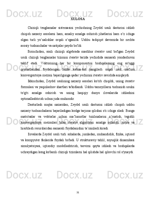 XULOSA
Chiziqli   tenglamalar   sistemasini   yechishning   Zeydel   usuli   dasturini   ishlab
chiqish   nazariy   asoslarni   ham,   amaliy   amalga   oshirish   jihatlarini   ham   o‘z   ichiga
olgan   turli   yo‘nalishlar   orqali   o‘rganildi.   Ushbu   tadqiqot   davomida   bir   nechta
asosiy tushunchalar va natijalar paydo bo'ldi:
Birinchidan,   sonli   chiziqli   algebrada   mashhur   iterativ   usul   bo'lgan   Zeydel
usuli  chiziqli  tenglamalar  tizimini   iterativ  tarzda  yechishda  samarali   yondashuvni
taklif   etadi.   Vektorining   har   bir   komponentini   boshqalarning   eng   so'nggi
qiymatlaridan   foydalangan   holda   ketma-ket   yangilash   orqali   usul   ma'lum
konvergentsiya mezoni bajarilgunga qadar yechimni iterativ ravishda aniqlaydi.
Ikkinchidan,   Zeydel   usulining   nazariy   asoslari   ko'rib   chiqildi,   uning   iterativ
formulasi va yaqinlashuv shartlari ta'kidlandi. Ushbu tamoyillarni tushunish usulni
to'g'ri   amalga   oshirish   va   uning   haqiqiy   dunyo   ilovalarida   ishlashini
optimallashtirish uchun juda muhimdir.
Dasturlash   nuqtai   nazaridan,   Zeydel   usuli   dasturini   ishlab   chiqish   ushbu
nazariy tushunchalarni bajariladigan kodga tarjima qilishni o'z ichiga oladi. Bunga
matritsalar   va   vektorlar   uchun   ma lumotlar   tuzilmalarini   o rnatish,   tegishliʼ ʻ
konvergentsiya   mezonlari   bilan   iterativ   algoritmni   amalga   oshirish,   xotira   va
hisoblash resurslaridan samarali foydalanishni ta minlash kiradi.	
ʼ
Ilovalarda Zeydel usuli turli sohalarda, jumladan, muhandislik, fizika, iqtisod
va kompyuter  fanlarida foydali  bo'ladi. U strukturaviy tahlil, suyuqlik dinamikasi
simulyatsiyasi,   iqtisodiy   modellashtirish,   tasvirni   qayta   ishlash   va   boshqalarda
uchraydigan keng ko'lamli chiziqli tizimlarni hal qilishda hal qiluvchi rol o'ynaydi.
 
31 