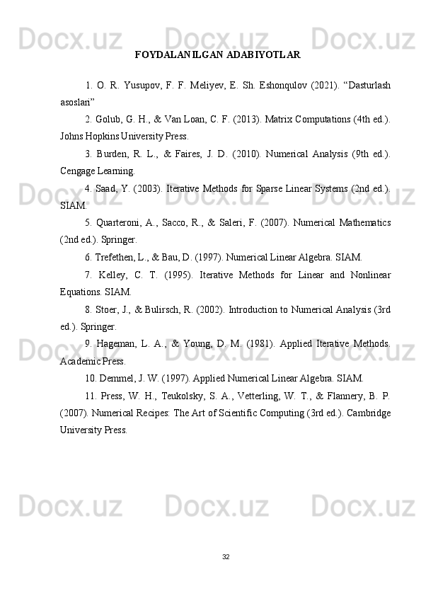 FOYDALANILGAN ADABIYOTLAR
1.   O.   R.   Yusupov,   F.   F.   Meliyev,   E.   Sh.   Eshonqulov   (2021).   “Dasturlash
asoslari”
2. Golub, G. H., & Van Loan, C. F. (2013). Matrix Computations (4th ed.).
Johns Hopkins University Press.
3.   Burden,   R.   L.,   &   Faires,   J.   D.   (2010).   Numerical   Analysis   (9th   ed.).
Cengage Learning.
4. Saad, Y. (2003). Iterative  Methods  for  Sparse  Linear  Systems  (2nd ed.).
SIAM.
5.   Quarteroni,   A.,   Sacco,   R.,   &   Saleri,   F.   (2007).   Numerical   Mathematics
(2nd ed.). Springer.
6. Trefethen, L., & Bau, D. (1997). Numerical Linear Algebra. SIAM.
7.   Kelley,   C.   T.   (1995).   Iterative   Methods   for   Linear   and   Nonlinear
Equations. SIAM.
8. Stoer, J., & Bulirsch, R. (2002). Introduction to Numerical Analysis (3rd
ed.). Springer.
9.   Hageman,   L.   A.,   &   Young,   D.   M.   (1981).   Applied   Iterative   Methods.
Academic Press.
10. Demmel, J. W. (1997). Applied Numerical Linear Algebra. SIAM.
11.   Press,   W.   H.,   Teukolsky,   S.   A.,   Vetterling,   W.   T.,   &   Flannery,   B.   P.
(2007). Numerical Recipes: The Art of Scientific Computing (3rd ed.). Cambridge
University Press.
32 