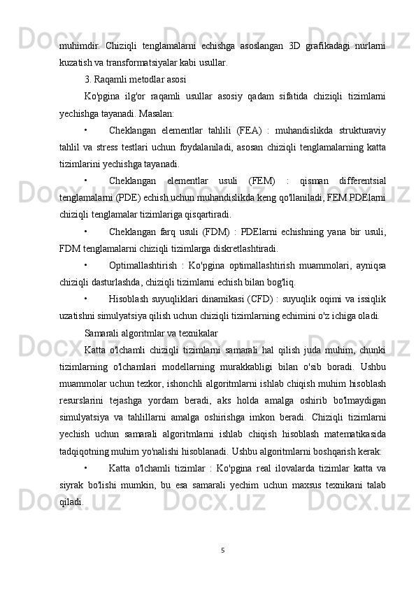 muhimdir.   Chiziqli   tenglamalarni   echishga   asoslangan   3D   grafikadagi   nurlarni
kuzatish va transformatsiyalar kabi usullar.
3. Raqamli metodlar asosi
Ko'pgina   ilg'or   raqamli   usullar   asosiy   qadam   sifatida   chiziqli   tizimlarni
yechishga tayanadi.  Masalan:
• Cheklangan   elementlar   tahlili   (FEA)   :   muhandislikda   strukturaviy
tahlil   va   stress   testlari   uchun   foydalaniladi,   asosan   chiziqli   tenglamalarning   katta
tizimlarini yechishga tayanadi.
• Cheklangan   elementlar   usuli   (FEM)   :   qisman   differentsial
tenglamalarni (PDE) echish uchun muhandislikda keng qo'llaniladi, FEM PDElarni
chiziqli tenglamalar tizimlariga qisqartiradi.
• Cheklangan   farq   usuli   (FDM)   :   PDElarni   echishning   yana   bir   usuli,
FDM tenglamalarni chiziqli tizimlarga diskretlashtiradi.
• Optimallashtirish   :   Ko'pgina   optimallashtirish   muammolari,   ayniqsa
chiziqli dasturlashda, chiziqli tizimlarni echish bilan bog'liq.
• Hisoblash suyuqliklari dinamikasi (CFD) : suyuqlik oqimi va issiqlik
uzatishni simulyatsiya qilish uchun chiziqli tizimlarning echimini o'z ichiga oladi.
Samarali algoritmlar va texnikalar
Katta   o'lchamli   chiziqli   tizimlarni   samarali   hal   qilish   juda   muhim,   chunki
tizimlarning   o'lchamlari   modellarning   murakkabligi   bilan   o'sib   boradi.   Ushbu
muammolar uchun tezkor, ishonchli algoritmlarni ishlab chiqish muhim hisoblash
resurslarini   tejashga   yordam   beradi,   aks   holda   amalga   oshirib   bo'lmaydigan
simulyatsiya   va   tahlillarni   amalga   oshirishga   imkon   beradi.   Chiziqli   tizimlarni
yechish   uchun   samarali   algoritmlarni   ishlab   chiqish   hisoblash   matematikasida
tadqiqotning muhim yo'nalishi hisoblanadi.  Ushbu algoritmlarni boshqarish kerak:
• Katta   o'lchamli   tizimlar   :   Ko'pgina   real   ilovalarda   tizimlar   katta   va
siyrak   bo'lishi   mumkin,   bu   esa   samarali   yechim   uchun   maxsus   texnikani   talab
qiladi.
5