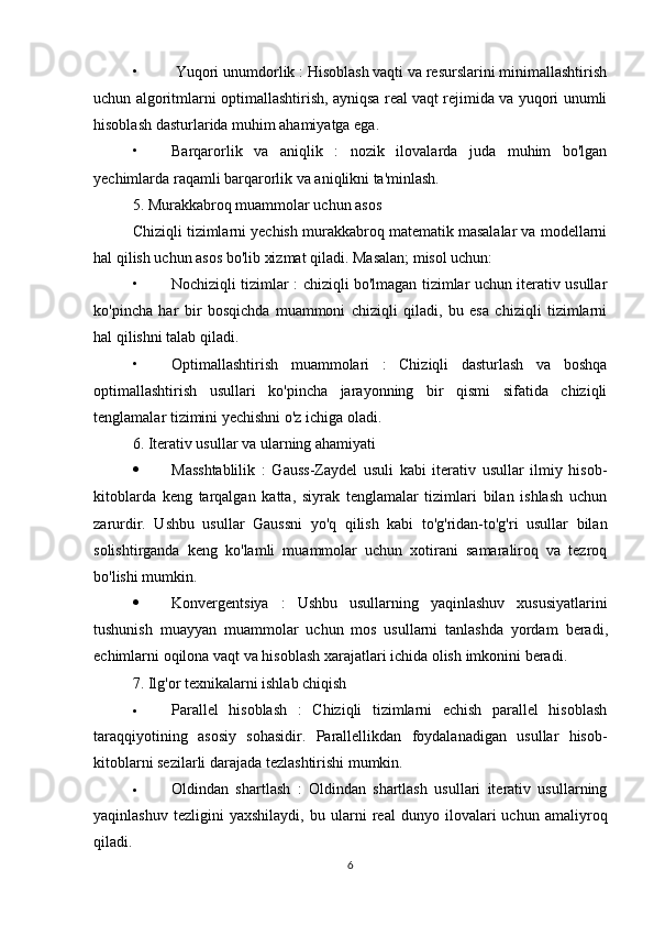 •  Yuqori unumdorlik : Hisoblash vaqti va resurslarini minimallashtirish
uchun algoritmlarni optimallashtirish, ayniqsa real vaqt rejimida va yuqori unumli
hisoblash dasturlarida muhim ahamiyatga ega.
• Barqarorlik   va   aniqlik   :   nozik   ilovalarda   juda   muhim   bo'lgan
yechimlarda raqamli barqarorlik va aniqlikni ta'minlash.
5. Murakkabroq muammolar uchun asos
Chiziqli tizimlarni yechish murakkabroq matematik masalalar va modellarni
hal qilish uchun asos bo'lib xizmat qiladi. Masalan; misol uchun:
• Nochiziqli tizimlar : chiziqli bo'lmagan tizimlar uchun iterativ usullar
ko'pincha   har   bir   bosqichda   muammoni   chiziqli   qiladi,   bu   esa   chiziqli   tizimlarni
hal qilishni talab qiladi.
• Optimallashtirish   muammolari   :   Chiziqli   dasturlash   va   boshqa
optimallashtirish   usullari   ko'pincha   jarayonning   bir   qismi   sifatida   chiziqli
tenglamalar tizimini yechishni o'z ichiga oladi.
6.  Iterativ usullar va ularning ahamiyati
 Masshtablilik   :   Gauss-Zaydel   usuli   kabi   iterativ   usullar   ilmiy   hisob-
kitoblarda   keng   tarqalgan   katta,   siyrak   tenglamalar   tizimlari   bilan   ishlash   uchun
zarurdir.   Ushbu   usullar   Gaussni   yo'q   qilish   kabi   to'g'ridan-to'g'ri   usullar   bilan
solishtirganda   keng   ko'lamli   muammolar   uchun   xotirani   samaraliroq   va   tezroq
bo'lishi mumkin.
 Konvergentsiya   :   Ushbu   usullarning   yaqinlashuv   xususiyatlarini
tushunish   muayyan   muammolar   uchun   mos   usullarni   tanlashda   yordam   beradi ,
echimlarni   oqilona   vaqt   va   hisoblash   xarajatlari   ichida   olish   imkonini   beradi .
7.  Ilg'or texnikalarni ishlab chiqish
 Parallel   hisoblash   :   Chiziqli   tizimlarni   echish   parallel   hisoblash
taraqqiyotining   asosiy   sohasidir.   Parallellikdan   foydalanadigan   usullar   hisob-
kitoblarni sezilarli darajada tezlashtirishi mumkin.
 Oldindan   shartlash   :   Oldindan   shartlash   usullari   iterativ   usullarning
yaqinlashuv   tezligini   yaxshilaydi,   bu   ularni   real   dunyo   ilovalari   uchun   amaliyroq
qiladi.
6 