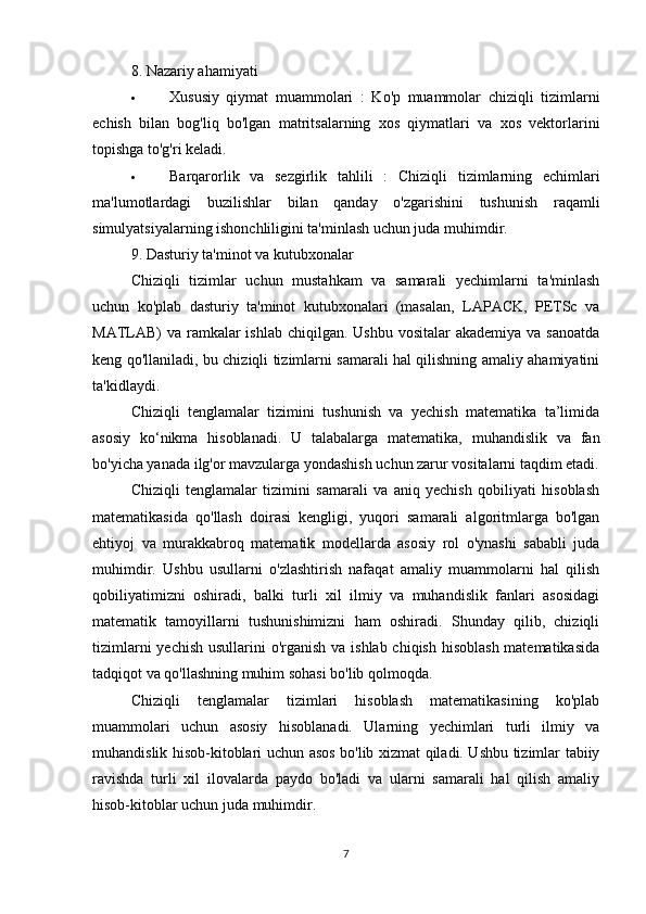 8 .  Nazariy ahamiyati
 Xususiy   qiymat   muammolari   :   Ko'p   muammolar   chiziqli   tizimlarni
echish   bilan   bog'liq   bo'lgan   matritsalarning   xos   qiymatlari   va   xos   vektorlarini
topishga to'g'ri keladi.
 Barqarorlik   va   sezgirlik   tahlili   :   Chiziqli   tizimlarning   echimlari
ma'lumotlardagi   buzilishlar   bilan   qanday   o'zgarishini   tushunish   raqamli
simulyatsiyalarning ishonchliligini ta'minlash uchun juda muhimdir.
9 . Dasturiy ta'minot va kutubxonalar
Chiziqli   tizimlar   uchun   mustahkam   va   samarali   yechimlarni   ta'minlash
uchun   ko'plab   dasturiy   ta'minot   kutubxonalari   (masalan,   LAPACK,   PETSc   va
MATLAB)  va  ramkalar  ishlab  chiqilgan. Ushbu vositalar  akademiya  va sanoatda
keng qo'llaniladi, bu chiziqli tizimlarni samarali hal qilishning amaliy ahamiyatini
ta'kidlaydi.
Chiziqli   tenglamalar   tizimini   tushunish   va   yechish   matematika   ta’limida
asosiy   ko‘nikma   hisoblanadi.   U   talabalarga   matematika,   muhandislik   va   fan
bo'yicha yanada ilg'or mavzularga yondashish uchun zarur vositalarni taqdim etadi.
Chiziqli   tenglamalar   tizimini   samarali   va   aniq   yechish   qobiliyati   hisoblash
matematikasida   qo'llash   doirasi   kengligi,   yuqori   samarali   algoritmlarga   bo'lgan
ehtiyoj   va   murakkabroq   matematik   modellarda   asosiy   rol   o'ynashi   sababli   juda
muhimdir.   Ushbu   usullarni   o'zlashtirish   nafaqat   amaliy   muammolarni   hal   qilish
qobiliyatimizni   oshiradi,   balki   turli   xil   ilmiy   va   muhandislik   fanlari   asosidagi
matematik   tamoyillarni   tushunishimizni   ham   oshiradi.   Shunday   qilib,   chiziqli
tizimlarni  yechish usullarini o'rganish va ishlab chiqish hisoblash matematikasida
tadqiqot va qo'llashning muhim sohasi bo'lib qolmoqda.
Chiziqli   tenglamalar   tizimlari   hisoblash   matematikasining   ko'plab
muammolari   uchun   asosiy   hisoblanadi.   Ularning   yechimlari   turli   ilmiy   va
muhandislik hisob-kitoblari uchun asos bo'lib xizmat qiladi. Ushbu tizimlar tabiiy
ravishda   turli   xil   ilovalarda   paydo   bo'ladi   va   ularni   samarali   hal   qilish   amaliy
hisob-kitoblar uchun juda muhimdir.
7