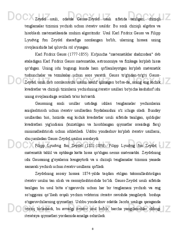 Zeydel   usuli,   odatda   Gauss-Zeydel   usuli   sifatida   tanilgan,   chiziqli
tenglamalar   tizimini   yechish   uchun   iterativ   usuldir.   Bu   sonli   chiziqli   algebra   va
hisoblash   matematikasida   muhim   algoritmdir.   Usul   Karl   Fridrix   Gauss   va   Filipp
Lyudvig   fon   Zeydel   sharafiga   nomlangan   bo'lib,   ularning   hissasi   uning
rivojlanishida hal qiluvchi rol o'ynagan.
Karl   Fridrix   Gauss   (1777-1855).   Ko'pincha   "matematiklar   shahzodasi"   deb
ataladigan   Karl   Fridrix   Gauss   matematika,   astronomiya   va   fizikaga   ko'plab   hissa
qo'shgan.   Uning   ishi   bugungi   kunda   ham   qo'llanilayotgan   ko'plab   matematik
tushunchalar   va   texnikalar   uchun   asos   yaratdi.   Gauss   to'g'ridan-to'g'ri   Gauss-
Zeydel   usuli   deb   nomlanuvchi   usulni   kashf   qilmagan   bo'lsa-da,   uning   eng   kichik
kvadratlar va chiziqli tizimlarni yechishning iterativ usullari bo'yicha kashshof ishi
uning rivojlanishiga sezilarli ta'sir ko'rsatdi.
Gaussning   sonli   usullar   ustidagi   ishlari   tenglamalar   yechimlarini
aniqlashtirish   uchun   iterativ   usullardan   foydalanishni   o'z   ichiga   oladi.   Bunday
usullardan   biri,   hozirda   eng   kichik   kvadratlar   usuli   sifatida   tanilgan,   qoldiqlar
kvadratlari   yig'indisini   (kuzatilgan   va   hisoblangan   qiymatlar   orasidagi   farq)
minimallashtirish   uchun   ishlatiladi.   Ushbu   yondashuv   ko'plab   iterativ   usullarni,
shu jumladan Gauss-Zeydel usulini asoslaydi.
Filipp   Lyudvig   fon   Zeydel   (1821-1896).   Filipp   Lyudvig   fon   Zeydel   -
matematik   tahlil   va   optikaga   katta   hissa   qo'shgan   nemis   matematiki.   Zeydelning
ishi   Gaussning   g'oyalarini   kengaytirdi   va   u   chiziqli   tenglamalar   tizimini   yanada
samarali yechish uchun iterativ usullarni qo'lladi.
Zeydelning   asosiy   hissasi   1874-yilda   taqdim   etilgan   takomillashtirilgan
iterativ   usulni   tan   olish   va   rasmiylashtirishda   bo‘ldi.   Gauss-Zeydel   usuli   sifatida
tanilgan   bu   usul   bitta   o‘zgaruvchi   uchun   har   bir   tenglamani   yechish   va   eng
so‘nggisini   qo‘llash   orqali   yechim   vektorini   iterativ   ravishda   yangilaydi.   boshqa
o'zgaruvchilarning qiymatlari. Ushbu yondashuv odatda Jacobi  usuliga qaraganda
tezroq   birlashadi,   bu   avvalgi   iterativ   usul   bo'lib,   barcha   yangilanishlar   oldingi
iteratsiya qiymatlari yordamida amalga oshiriladi.
8 