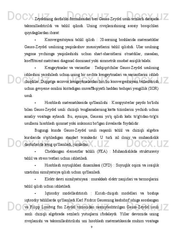 Zeydelning dastlabki formulasidan beri Gauss-Zeydel usuli sezilarli darajada
takomillashtirildi   va   tahlil   qilindi.   Uning   rivojlanishining   asosiy   bosqichlari
quyidagilardan iborat:
 Konvergentsiyani   tahlil   qilish   :   20-asrning   boshlarida   matematiklar
Gauss-Zeydel   usulining   yaqinlashuv   xususiyatlarini   tahlil   qilishdi.   Ular   usulning
yagona   yechimga   yaqinlashishi   uchun   shart-sharoitlarni   o'rnatdilar,   masalan,
koeffitsient matritsasi diagonal dominant yoki simmetrik musbat aniqlik talabi.
 Kengaytmalar   va   variantlar   :   Tadqiqotchilar   Gauss-Zeydel   usulining
ishlashini yaxshilash uchun uning bir nechta kengaytmalari va variantlarini ishlab
chiqdilar. Diqqatga sazovor kengaytmalardan biri bu konvergentsiyani tezlashtirish
uchun gevşeme omilini kiritadigan muvaffaqiyatli haddan tashqari yengillik (SOR)
usuli.
 Hisoblash   matematikasida   qo'llanilishi   :   Kompyuterlar  paydo  bo'lishi
bilan Gauss-Zeydel  usuli  chiziqli  tenglamalarning katta tizimlarini  yechish  uchun
amaliy   vositaga   aylandi.   Bu,   ayniqsa,   Gaussni   yo'q   qilish   kabi   to'g'ridan-to'g'ri
usullarni hisoblash qimmat yoki imkonsiz bo'lgan ilovalarda foydalidir.
Bugungi   kunda   Gauss-Zeydel   usuli   raqamli   tahlil   va   chiziqli   algebra
kurslarida   o'qitiladigan   standart   texnikadir.   U   turli   xil   ilmiy   va   muhandislik
dasturlarida keng qo'llaniladi, jumladan:
 Cheklangan   elementlar   tahlili   (FEA)   :   Muhandislikda   strukturaviy
tahlil va stress testlari uchun ishlatiladi.
 Hisoblash suyuqliklari dinamikasi (CFD)   : Suyuqlik oqimi va issiqlik
uzatishni simulyatsiya qilish uchun qo'llaniladi.
 Elektr davri simulyatsiyasi  : murakkab elektr zanjirlari va tarmoqlarini
tahlil qilish uchun ishlatiladi.
 Iqtisodiy   modellashtirish   :   Kirish-chiqish   modellari   va   boshqa
iqtisodiy tahlillarda qo'llaniladi.Karl Fridrix Gaussning kashshof ishiga asoslangan
va   Filipp   Lyudvig   fon   Zeydel   tomonidan   rasmiylashtirilgan   Gauss-Zeydel   usuli
sonli   chiziqli   algebrada   sezilarli   yutuqlarni   ifodalaydi.   Yillar   davomida   uning
rivojlanishi   va   takomillashtirilishi   uni   hisoblash   matematikasida   muhim   vositaga
9