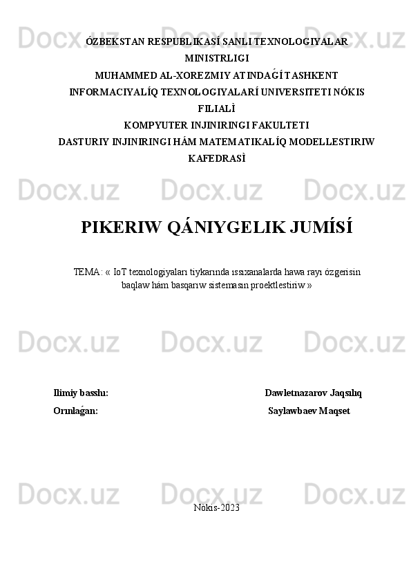 ÓZBEKSTAN RESPUBLIKASÍ SANLI TEXNOLOGIYALAR
MINISTRLIGI
MUHAMMED AL-XOREZMIY ATINDAG�Í TASHKENT
INFORMACIYALÍQ TEXNOLOGIYALARÍ UNIVERSITETI NÓKIS
FILIALÌ
KOMPYUTER INJINIRINGI FAKULTETI
DASTURIY INJINIRINGI HÁM MATEMATIKALÍQ MODELLESTIRIW
KAFEDRASÌ
PIKERIW QÁNIYGELIK JUMÍS Í
TEMA: «  IoT texnologiyaları tiykarında ıssıxanalarda hawa rayı ózgerisin
baqlaw hám basqarıw sistemasın proektlestiriw  »
 
Ilimiy basshı:          Dawletnazarov Jaqsılıq
Orınla	
ǵ�an: Saylawbaev Maqset
Nòkis-2023 