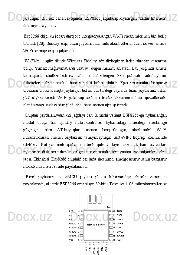 jaratılg2an. Bir sóz benen aytqanda, ESP8266 jaqınlasıp kiyatır	g2an "zatlar Interneti"
dıń mıyına aylanadı.
 Esp8266 chipi eń joqarı dárejede integraciyalan	
g2an Wi-Fi sheshimlerinen biri bolıp
tabıladı [20]. Sonday etip, biziń joybarmızda mikrokontrollerlar hám server, sımsız
Wi-Fi tarma	
g2ı arqalı jal	g2anadı.
  Wi-Fi-bul   ingliz   tilinde   Wireless   Fidelity   sóz   dizbeginen   kelip   shıqqan   qısqartpa
bolıp, "sımsız ma	
g2lıwmatlardı uzatıw" degen mánisti ańlatadı. Bul jergilikli sımsız
tarmaqlardı   shólkemlestiriw   ushın   mólsherlengen   keń   polosalı   radiobaylanıs
úskeneleri   ushın   protokol   hám   standart   bolıp   tabıladı.   Eger   ıssıxanalar,   basqarıw
blokınan bir az aralıqta jaylasqan bolsa, bul túrdegi baylanıs biziń joybarmız ushın
júdá sáykes  keledi. Wi-Fi  júdá kóp sanlı  qurılmalar  tárepinen qollap -quwatlanadı,
olar ápiwayı sazlaw hám júdá kishi baha menen ajralıp turadı.
  Chiptan paydalanıwdıń  eki  ja	
g2dayı  bar. Birinshi  variant  ESP8266-	g2a tiykarlan	g2an
modul   basqa   hár   qanday   mikrokontroller   tiykarında	
g2ı   ámeldegi   sheshimge
jal	
g2an	g2an   hám   AT-buyrıqları   menen   basqarılatu	g2ın,   sheshimdiń   Wi-Fi
infrastrukturası   menen   baylanısın   támiyinleytu	
g2ın   uart-WIFI   kóprigi   kórinisinde
isletiledi.   Bul   parametr   qashannan   berli   qolında   tayın   sxematik   hám   óz   zatları
tiykarında   disk   raskadrovka   etilgen   programmalıq   támiynatqa   iye   bol	
g2anlar   ushın
jaqsı. Ekinshisi, Esp8266 chipiniń ózi jańa sheshimdi ámelge asırıw ushın basqarıw
mikrokontrolleri retinde paydalanıladı.
  Biziń   joybarmız   NodeMCU   joybarı   platası   kórinisindegi   ekinshi   varianttan
paydalanadı, ol jerde ESP8266 ornatıl	
g2an 32-bitli Tensilica l106 mikrokontrollerine 