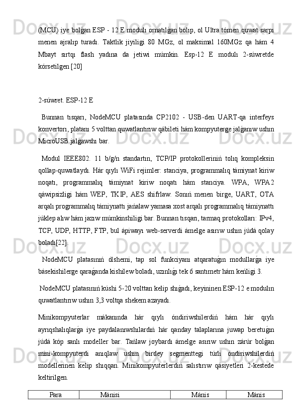 (MCU) iye bolg2an ESP - 12 E modulı ornatıl	g2an bolıp, ol Ultra tómen quwat sarpı
menen   ajralıp   turadı.   Taktlik   jiyiligi   80   M	
Ǵ	z,   ol   maksimal   160M	Ǵ	z   qa   hám   4
Mbayt   sırtqı   flash   yadına   da   jetiwi   múmkin.   Esp-12   E   modulı   2-súwretde
kórsetilgen [20] 
2-súwret. ESP-12 E
  Bunnan   tısqarı,   NodeMCU   platasında   CP2102   -   USB-den   UART-qa   interfeys
konvertorı, platanı 5 volttan quwatlantırıw qábileti hám kompyuterge jal
g2anıw ushın
MicroUSB jal	
g2awshı bar.
  Modul   IEEE802.   11   b/g/n   standartın,   TCP/IP   protokolleriniń   tolıq   kompleksin
qollap-quwatlaydı. Hár  qıylı  WiFi rejimler:  stanciya, programmalıq támiynat  kiriw
noqatı,   programmalıq   támiynat   kiriw   noqatı   hám   stanciya.   WPA,   WPA2
qáwipsizligi   hám   WEP,   TKIP,   AES   shifrlaw.   Sonıń   menen   birge,   UART,   OTA
arqalı programmalıq támiynattı jańalaw yamasa xost arqalı programmalıq támiynattı
júklep alıw hám jazıw múmkinshiligi bar. Bunnan tısqarı, tarmaq protokolları: IPv4,
TCP, UDP, HTTP, FTP, bul ápiwayı web-serverdi ámelge asırıw ushın júdá qolay
boladı[22].
  NodeMCU   platasınıń   ólshemi,   tap   sol   funkciyanı   atqaratu	
g2ın   modullar	g2a   iye
básekishilerge qara	
g2anda kishilew boladı, uzınlı	g2ı tek 6 santımetr hám keńligi 3.
 NodeMCU platasınıń kúshi 5-20 volttan kelip shı
g2adı, keyininen ESP-12 e modulın
quwatlantırıw ushın 3,3 voltqa shekem azayadı.
Minikompyuterlar   mákanında   hár   qıylı   óndiriwshilerdiń   hám   hár   qıylı
ayrıqshalıqlar	
g2a   iye   paydalanıwshılardıń   hár   qanday   talaplarına   juwap   beretu	g2ın
júdá   kóp   sanlı   modeller   bar.   Tańlaw   joybardı   ámelge   asırıw   ushın   zárúr   bol
g2an
mini-kompyuterdi   anıqlaw   ushın   birdey   segmenttegi   túrli   óndiriwshilerdiń
modellerinen   kelip   shıqqan.   Minikompyuterlerdiń   salıstırıw   qásiyetleri   2-kestede
keltirilgen.
Para Mánisi Mánis Mánis 