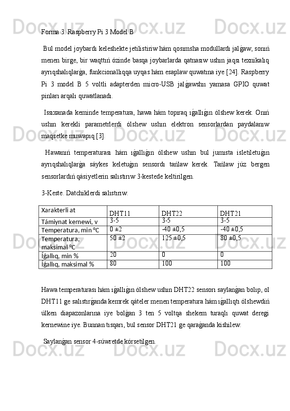 Forma 3. Raspberry Pi 3 Model B
 Bul model joybardı keleshekte jetilistiriw hám qosımsha modullardı jalg2aw, sonıń
menen birge, bir waqttıń ózinde basqa joybarlarda qatnasıw ushın jaqsı texnikalıq
ayrıqshalıqlar	
g2a, funkcionallıqqa uyqas hám esaplaw quwatına iye [24]. Raspberry
Pi   3   model   B   5   voltli   adapterden   micro-USB   jal	
g2awshıı   yamasa  	Ǵ	PIO   quwat
pinları arqalı quwatlanadı.
  Issıxanada keminde temperatura, hawa hám  topıraq ı	
g2allı	g2ın ólshew kerek. Onıń
ushın   kerekli   parametrlerdi   ólshew   ushın   elektron   sensorlardan   paydalanıw
maqsetke muwapıq [3].
  Hawanıń   temperaturası   hám   ı	
g2allı	g2ın   ólshew   ushın   bul   jumısta   isletiletu	g2ın
ayrıqshalıqlar	
g2a   sáykes   keletu	g2ın   sensordı   tańlaw   kerek.   Tańlaw   júz   bergen
sensorlardıń qásiyetlerin salıstırıw 3-kestede keltirilgen.
3-Keste. Datchiklerdi salıstırıw.
Xarakterli at
DHT11 DHT22 DHT21
Támiynat kernewi, v 3-5 3-5 3-5
Temperatur a , min °C 0 ±2 -40   ±0,5 -40   ±0,5
Temperatura,
maksimal °C 50 ±2 125 ±0,5 80 ±0,5
Íǵallıq, min % 20 0 0
Íǵallıq, maksimal % 80 100 100
Hawa temperaturası hám ı	
g2allı	g2ın ólshew ushın DHT22 sensorı saylan	g2an bolıp, ol
DHT11 ge salıstır	
g2anda kemrek qáteler menen temperatura hám ı	g2allıqtı ólshewdiń
úlken   diapazonlarına   iye   bol	
g2an   3   ten   5   voltqa   shekem   turaqlı   quwat   deregi
kernewine iye. Bunnan tısqarı, bul sensor DHT21 ge qara	
g2anda kishilew.
 Saylan	
g2an sensor 4-súwretde kórsetilgen. 