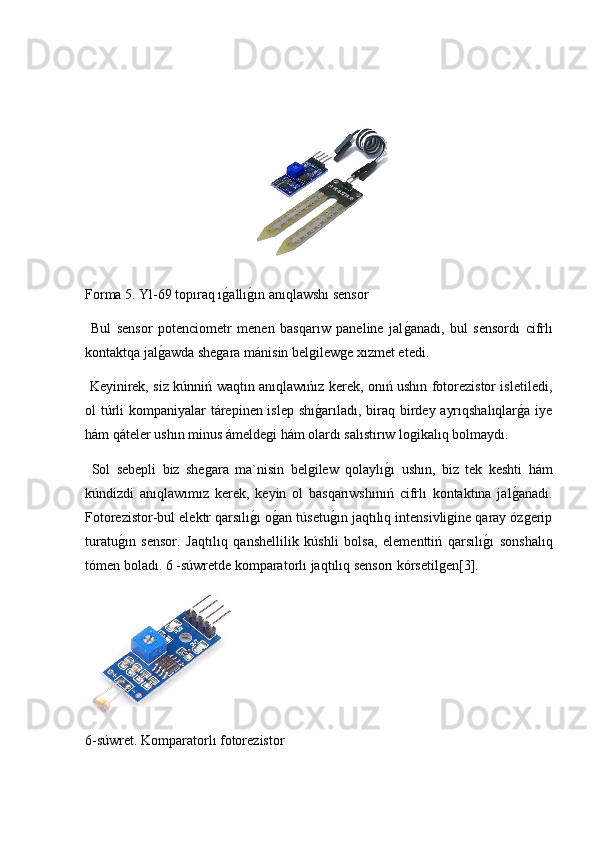 Forma 5. Yl-69 topıraq ıg2allı	g2ın anıqlawshı sensor
  Bul   sensor   potenciometr   menen   basqarıw   paneline   jal	
g2anadı,   bul   sensordı   cifrlı
kontaktqa jal	
g2awda shegara mánisin belgilewge xızmet etedi.
  Keyinirek, siz kúnniń waqtın anıqlawıńız kerek, onıń ushın fotorezistor isletiledi,
ol túrli  kompaniyalar tárepinen islep shı	
g2arıladı, biraq birdey ayrıqshalıqlar	g2a iye
hám qáteler ushın minus ámeldegi hám olardı salıstırıw logikalıq bolmaydı.
  Sol   sebepli   biz   shegara   ma`nisin   belgilew   qolaylı	
g2ı   ushın,   biz   tek   keshti   hám
kúndizdi   anıqlawımız   kerek,   keyin   ol   basqarıwshınıń   cifrlı   kontaktına   jal	
g2anadı.
Fotorezistor-bul elektr qarsılı	
g2ı o	g2an túsetu	g2ın jaqtılıq intensivligine qaray ózgerip
turatu	
g2ın   sensor.   Jaqtılıq   qanshellilik   kúshli   bolsa,   elementtiń   qarsılı	g2ı   sonshalıq
tómen boladı. 6 -súwretde komparatorlı jaqtılıq sensorı kórsetilgen[3].
6-súwret. Komparatorlı fotorezistor 
