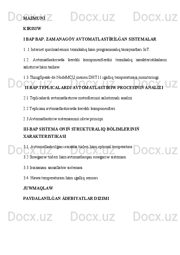 MAZMUNÍ
KIRISIW
I BAP BAP. ZAMANAGÓY AVTOMATLASTÍRÍLG�AN SISTEMALAR
1. 1 Internet qurılmaleriniń texnikalıq hám programmalıq támiynatları IoT.
1.2.   Avtomatlastırıwda   kerekli   komponentlerdiń   texnikalıq   xarakteristikaların
salıstırıw hám tańlaw. 
1.3  ThingSpeak-de NodeMCU menen DHT11 ı	
g2allıq temperaturası monitoringi.
 II-BAP.TEPLICALARDI AVTOMATLASTIRIW PROCESINIŃ ANALIZI
       2.1 Teplicalardı avtomatlastırıw metodleriniń salıstırmalı analizi.
             2.2 Teplicanı avtomatlastırıwda kerekli komponentleri.
             2.3 Avtomatlastiriw sistemasınıń islew principi.
III-BAP SISTEMA ONIŃ STRUKTURALIQ BÓLIMLERINIŃ 
XARAKTERISTIKASI
3.1. Avtomotlastırıl	
g2an ıssıxana túrleri hám optimal temperatura
3.2 Suw	
g2arıw túrleri hám avtomatlasqan suw	g2arıw sisteması
3.3 Issıxananı samallatıw sisteması
3.4. Hawa temperaturası hám ı	
g2allıq sensorı
JUWMAQLAW
PAYDALANÍL	
G�AN ÁDEBIYATLAR DIZIMI   