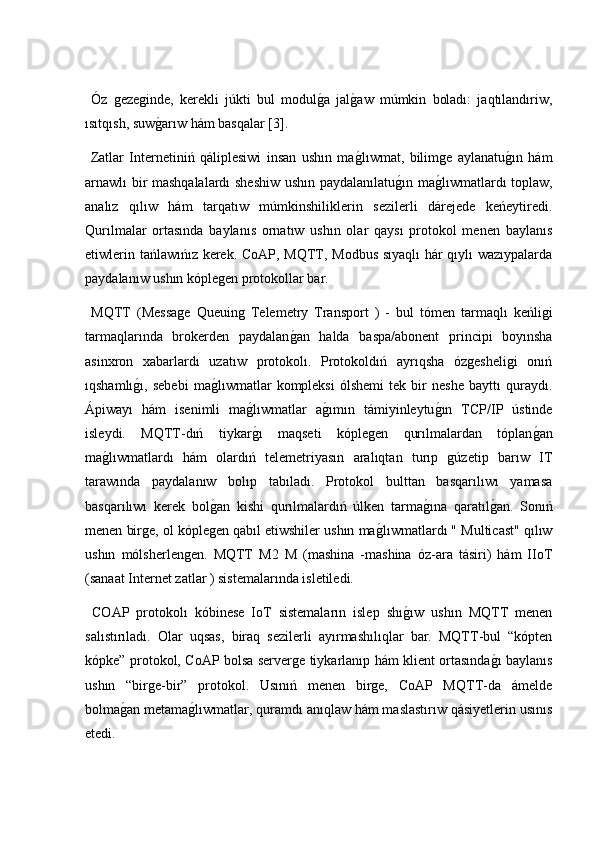   Óz   gezeginde,   kerekli   júkti   bul   modulg2a   jal	g2aw   múmkin   boladı:   jaqtılandıriw,
ısıtqısh, suw	
g2arıw hám basqalar [3].
  Zatlar   Internetiniń   qáliplesiwi   insan   ushın   ma	
g2lıwmat,   bilimge   aylanatu	g2ın   hám
arnawlı bir mashqalalardı sheshiw ushın paydalanılatu	
g2ın ma	g2lıwmatlardı toplaw,
analız   qılıw   hám   tarqatıw   múmkinshiliklerin   sezilerli   dárejede   keńeytiredi.
Qurılmalar   ortasında   baylanıs   ornatıw   ushın   olar   qaysı   protokol   menen   baylanıs
etiwlerin tańlawıńız kerek. CoAP, MQTT, Modbus sıyaqlı hár qıylı wazıypalarda
paydalanıw ushın kóplegen protokollar bar.
  MQTT   (Message   Queuing   Telemetry   Transport   )   -   bul   tómen   tarmaqlı   keńligi
tarmaqlarında   brokerden   paydalan	
g2an   halda   baspa/abonent   principi   boyınsha
asinxron   xabarlardı   uzatıw   protokolı.   Protokoldıń   ayrıqsha   ózgesheligi   onıń
ıqshamlı	
g2ı,   sebebi   ma	g2lıwmatlar   kompleksi   ólshemi   tek   bir   neshe   bayttı   quraydı.
Ápiwayı   hám   isenimli   ma	
g2lıwmatlar   a	g2ımın   támiyinleytu	g2ın   TCP/IP   ústinde
isleydi.   MQTT-dıń   tiykar	
g2ı   maqseti   kóplegen   qurılmalardan   tóplan	g2an
ma	
g2lıwmatlardı   hám   olardıń   telemetriyasın   aralıqtan   turıp   gúzetip   barıw   IT
tarawında   paydalanıw   bolıp   tabıladı.   Protokol   bulttan   basqarılıwı   yamasa
basqarılıwı   kerek   bol	
g2an   kishi   qurılmalardıń   úlken   tarma	g2ına   qaratıl	g2an.   Sonıń
menen birge, ol kóplegen qabıl etiwshiler ushın ma	
g2lıwmatlardı " Multicast" qılıw
ushın   mólsherlengen.   MQTT   M2   M   (mashina   -mashina   óz-ara   tásiri)   hám   IIoT
(sanaat Internet zatlar ) sistemalarında isletiledi.
  COAP   protokolı   kóbinese   IoT   sistemaların   islep   shı	
g2ıw   ushın   MQTT   menen
salıstırıladı.   Olar   uqsas,   biraq   sezilerli   ayırmashılıqlar   bar.   MQTT-bul   “kópten
kópke” protokol, CoAP bolsa serverge tiykarlanıp hám klient ortasında	
g2ı baylanıs
ushın   “birge-bir”   protokol.   Usınıń   menen   birge,   CoAP   MQTT-da   ámelde
bolma	
g2an metama	g2lıwmatlar, quramdı anıqlaw hám maslastırıw qásiyetlerin usınıs
etedi. 