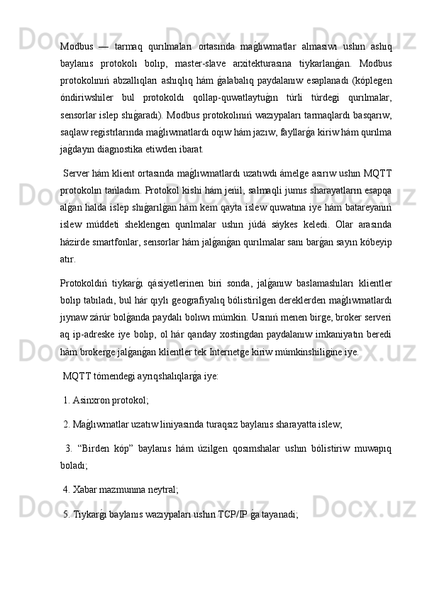 Modbus   —   tarmaq   qurılmaları   ortasında   mag2lıwmatlar   almasıwı   ushın   ashıq
baylanıs   protokolı   bolıp,   master-slave   arxitekturasına   tiykarlan	
g2an.   Modbus
protokolınıń   abzallıqları   ashıqlıq   hám  	
g2alabalıq   paydalanıw   esaplanadı   (kóplegen
óndiriwshiler   bul   protokoldı   qollap-quwatlaytu	
g2ın   túrli   túrdegi   qurılmalar,
sensorlar islep shı	
g2aradı). Modbus protokolınıń wazıypaları tarmaqlardı basqarıw,
saqlaw registrlarında ma	
g2lıwmatlardı oqıw hám jazıw, fayllar	g2a kiriw hám qurılma
ja	
g2dayın diagnostika etiwden ibarat.
 Server hám klient ortasında ma	
g2lıwmatlardı uzatıwdı ámelge asırıw ushın MQTT
protokolın tańladım. Protokol kishi hám jeńil, salmaqli jumıs sharayatların esapqa
al	
g2an halda islep shı	g2arıl	g2an hám kem qayta islew quwatına iye hám batareyanıń
islew   múddeti   sheklengen   qurılmalar   ushın   júdá   sáykes   keledi.   Olar   arasında
házirde smartfonlar, sensorlar hám jal	
g2an	g2an qurılmalar sanı bar	g2an sayın kóbeyip
atır.
Protokoldıń   tiykar	
g2ı   qásiyetlerinen   biri   sonda,   jal	g2anıw   baslamashıları   klientler
bolıp tabıladı, bul hár qıylı geografiyalıq bólistirilgen dereklerden ma	
g2lıwmatlardı
jıynaw zárúr bol	
g2anda paydalı bolıwı múmkin. Usınıń menen birge, broker serveri
aq ip-adreske  iye  bolıp,  ol  hár   qanday xostingdan  paydalanıw  imkaniyatın  beredi
hám brokerge jal
g2an	g2an klientler tek Internetge kiriw múmkinshiligine iye.
 MQTT tómendegi ayrıqshalıqlar	
g2a iye:
 1. Asinxron protokol;
 2. Ma	
g2lıwmatlar uzatıw liniyasında turaqsız baylanıs sharayatta islew;
  3.   “Birden   kóp”   baylanıs   hám   úzilgen   qosımshalar   ushın   bólistiriw   muwapıq
boladı;
 4. Xabar mazmunına neytral;
 5. Tiykar	
g2ı baylanıs wazıypaları ushın TCP/IP 	g2a tayanadi; 