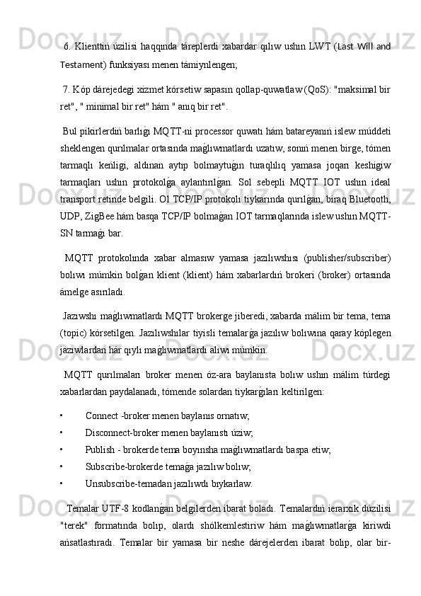   6.  Klienttiń úzilisi   haqqında  táreplerdi   xabardar   qılıw ushın  LWT   ( Last   Will   and
Testament ) funksiyası menen támiynlengen;
 7. Kóp dárejedegi xizmet kórsetiw sapasın qollap-quwatlaw (QoS): "maksimal bir
ret", " minimal bir ret" hám " anıq bir ret".
 Bul pikirlerdiń barlıg2ı MQTT-ni processor quwatı hám batareyanıń islew múddeti
sheklengen qurılmalar ortasında ma	
g2lıwmatlardı uzatıw, sonıń menen birge, tómen
tarmaqlı   keńligi,   aldınan   aytıp   bolmaytu	
g2ın   turaqlılıq   yamasa   joqarı   keshigiw
tarmaqları   ushın   protokol	
g2a   aylantırıl	g2an.   Sol   sebepli   MQTT   IOT   ushın   ideal
transport retinde belgili. Ol TCP/IP protokolı tiykarında qurıl	
g2an, biraq Bluetooth,
UDP, ZigBee hám basqa TCP/IP bolma	
g2an IOT tarmaqlarında islew ushın MQTT-
SN tarma	
g2ı bar.
  MQTT   protokolında   xabar   almasıw   yamasa   jazılıwshısı   (publisher/subscriber)
bolıwı   múmkin   bol	
g2an   klient   (klient)   hám   xabarlardıń   brokeri   (broker)   ortasında
ámelge asırıladı.
 Jazıwshı ma	
g2lıwmatlardı MQTT brokerge jiberedi, xabarda málim bir tema, tema
(topic) kórsetilgen. Jazılıwshılar tiyisli temalar	
g2a jazılıw bolıwına qaray kóplegen
jazıwlardan hár qıylı ma	
g2lıwmatlardı alıwı múmkin.
  MQTT   qurılmaları   broker   menen   óz-ara   baylanısta   bolıw   ushın   málim   túrdegi
xabarlardan paydalanadı, tómende solardan tiykar	
g2ıları keltirilgen:
• Connect -broker menen baylanıs ornatıw;
• Disconnect-broker menen baylanıstı úziw;
• Publish - brokerde tema boyınsha ma	
g2lıwmatlardı baspa etiw;
• Subscribe-brokerde tema	
g2a jazılıw bolıw;
• Unsubscribe-temadan jazılıwdı bıykarlaw.
   Temalar UTF-8 kodlan	
g2an belgilerden ibarat boladı. Temalardıń ierarxik dúzilisi
"terek"   formatında   bolıp,   olardı   shólkemlestiriw   hám   ma	
g2lıwmatlar	g2a   kiriwdi
ańsatlastıradı.   Temalar   bir   yamasa   bir   neshe   dárejelerden   ibarat   bolıp,   olar   bir- 